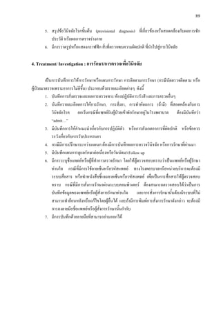 89
5. สรุปขอวินิจฉัยโรคขั้นตน (provisional diagnosis) ที่เกี่ยวของหรือสอดคลองกับผลการซัก
ประวัติ หรือผลการตรวจรางกาย
6. มีการวาดรูปหรือแสดงกราฟฟก สิ่งที่ตรวจพบความผิดปกติ ที่นําไปสูการวินิจฉัย
4. Treatment/ Investigation : การรักษา/การตรวจเพื่อวินิจฉัย
เปนการบันทึกการใหการรักษาหรือแผนการรักษา การติดตามการรักษา (กรณีนัดตรวจติดตาม หรือ
ผูปวยมาตรวจเพราะอาการไมดีขึ้น) ประกอบดวยรายละเอียดตางๆ ดังนี้
1. บันทึกการสั่งตรวจและผลการตรวจทาง หองปฏิบัติการ/รังสี และการตรวจอื่นๆ
2. บันทึกรายละเอียดการใหการรักษา, การสั่งยา, การทําหัตถการ (ถามี) ที่สอดคลองกับการ
วินิจฉัยโรค ยกเวนกรณีที่แพทยรับผูปวยเขาพักรักษาอยูในโรงพยาบาล ตองมีบันทึกวา
“admit…”
3. มีบันทึกการใหคําแนะนําเกี่ยวกับการปฏิบัติตัว หรือการสังเกตอาการที่ผิดปกติ หรือขอควร
ระวังเกี่ยวกับการรับประทานยา
4. กรณีมีการปรึกษาระหวางแผนก ตองมีการบันทึกผลการตรวจวินิจฉัย หรือการรักษาที่ผานมา
5. มีบันทึกแผนการดูแลรักษาตอเนื่องหรือวันนัดมา Follow up
6. มีการระบุชื่อแพทยหรือผูที่ทําการตรวจรักษา โดยใหผูตรวจสอบทราบวาเปนแพทยหรือผูรักษา
ทานใด กรณีที่มีการใชลายเซ็นหรือรหัสแพทย ทางโรงพยาบาลหรือหนวยบริการจะตองมี
ระบบสื่อสาร หรือทําหนังสือชี้แจงลายเซ็นหรือรหัสแพทย เพื่อเปนการสื่อสารใหผูตรวจสอบ
ทราบ กรณีที่มีการสั่งการรักษาผานระบบคอมพิวเตอร ตองสามารถตรวจสอบไดวาเปนการ
บันทึกขอมูลของแพทยหรือผูสั่งการรักษาทานใด และการสั่งการรักษานั้นตองมีระบบที่ไม
สามารถทํายอนหลังหรือแกไขโดยผูอื่นได และถามีการพิมพการสั่งการรักษาดังกลาว จะตองมี
การลงลายมือชื่อแพทยหรือผูสั่งการรักษานั้นกํากับ
7. มีการบันทึกดวยลายมือที่สามารถอานออกได
 