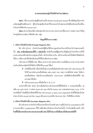 9
ความหมายของกลุมวินิจฉัยโรครวม (DRGs)
DRGs เปนระบบแบงกลุมผูปวยอยางหนึ่ง (Patient Classification System) ที่อาศัยขอมูลไมมากนัก
มาจัดกลุมผูปวยเพื่อบอกวา ผูปวยในกลุมเดียวกันจะใชเวลานอนในโรงพยาบาลใกลเคียงกันและสิ้นเปลือง
คารักษาใกลเคียงกัน (resource use)
DRGs ทํางานโดยอาศัยการจัดกลุมรหัส ICD-10 และ ICD-9-CM ที่มีมากกวา 10,000 รายการใหอยู
ในกลุมที่สามารถจัดการไดเหลือ 500+ กลุม
ขอมูลที่ใชในการหา DRG
1. รหัสการวินิจฉัยโรคหลัก (Principle Diagnosis, PDx)
คือ รหัส ICD-10 สําหรับโรคหลักที่ผูปวยไดรับการดูแลรักษาในการเขารักษาในโรงพยาบาลครั้ง
นั้น PDx จะตองมีเสมอและมีได 1 รหัสเทานั้น ปกติแลวแพทยผูดูแลรักษาคือผูสรุปวาโรคหรือภาวะที่ให
การตรวจรักษาเปนหลักในการอยูรพ.ครั้งนั้น คือโรคหรือภาวะใด แมวาบางครั้งอาจก้ํากึ่งซึ่งทําใหตัดสินใจ
ไดยาก แตมีความจําเปนที่จะตองสรุปใหไดกอนที่จะนํามาหา DRG
รหัส ICD-10 ที่ใชเปน PDx ใชตาม ICD-10 ของ WHO (2007) และที่เพิ่มจาก ICD-10-TM (2007)
ยกเวนรหัสในกรณีตอไปนี้ ซึ่งถือวาใชไมได (invalid) ไดแก
รหัสที่เปนหัวขอ เมื่อหัวขอนั้นมีการแบงเปนขอยอยในรหัส WHO เชน A00 (Cholera) ใช
ไมได เพราะมีการแบงเปนขอยอย A00.1,A00.2 และ A00.3 (กรณีที่รหัส WHO ไมมีการ
แบงเปนขอยอย แมจะมีการแบงขอยอยใน ICD-10-TM รหัสที่เปนหัวขอยังใชได เชน
A91,B86 เปนตน)
รหัส External causes (ขึ้นตนดวย V, W, X, Y)
นอกจากนี้ในรหัส WHO มีการเพิ่มเติมในบางสวนของรหัสที่ขึ้นตนดวย F (แบงละเอียดขึ้น), M
(เพิ่ม site code) และS, T (แสดง closed และ open สําหรับ fracture และ บาดแผลของ body cavity 0) ใน
สวนที่เพิ่มนี้ รหัสที่เปนหัวขอยังใชได เชน T08 (Fracture of spine, level unspecified) ยังใชไดแมจะมีรหัส
T08.0 (สําหรับ closed) และT08.1 (open) เนื่องจากการแบงเปน T08.0 และ T08.1 ไมไดเปนการบังคับ
2. รหัสการวินิจฉัยโรคอื่น (Secondary Diagnosis, SDx)
คือ รหัส ICD-10 สําหรับโรคอื่นนอกเหนือจากโรคหลัก SDx อาจเปนโรครวม (comorbidities) หรือ
ภาวะแทรกซอน (complications) ก็ได แตตองมีการดําเนินการรักษาในครั้งนั้น โรคในอดีตที่หายแลว หรือ
โรคที่ไมมีการดําเนินการตรวจหาจะนํามาเปน SDx ไมได SDx อาจไมมีเลย หรือมีหลายรหัสก็ได
 