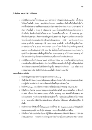 90
5. Follow up : การตรวจติดตาม
1. กรณีผูปวยนอกโรคเรื้อรัง (Chronic case) จะทําการตรวจขอมูลการ Follow up อีก 3 ครั้ง โดยจะ
ใชขอมูลในครั้งที่ 1, 2 และ 3 ตามลําดับหลังจากการ visit ครั้งแรก ในโรคเรื้อรังเดียวกันนั้น ใน
กรณีที่ในป หรือชวงเวลาที่ตองการตรวจประเมินดังกลาว มีการนัดมา Follow up เกิน 5 ครั้ง ให
สุมตรวจในครั้งที่ 1, 3 และ 5 หลังจากการ visit ครั้งแรกของปหรือชวงเวลาที่ตองการตรวจ
ประเมินนั้น ตัวอยางเชน ผูปวยโรคเบาหวาน รักษาตอเนื่องมาเปนเวลา 5 ป Follow up ทุก 1
เดือนตั้งแต 2547-2552 ตองการตรวจขอมูลในป 2552 ดังนั้น ขอมูล Visit ครั้งแรก ควรจะเปน
ขอมูลที่แพทยไดทบทวนประวัติการรักษาในเดือนมกราคม 2552 และขอมูลในสวนของ
Follow up ครั้งที่ 1, Follow up ครั้งที่ 2 และ Follow up ครั้งที่ 3 จะตองเปนขอมูลที่มารับการ
ตรวจรักษาในครั้งที่ 1, 3 และ 5 หลังจากการ visit ครั้งแรก นั่นคือ ขอมูลในเดือนกุมภาพันธ,
เมษายน และเดือนมิถุนายน 2552 ตามลําดับ ทั้งนี้อาจขึ้นอยูกับความเหมาะสมของขอมูลหรือ
ดุลยพินิจของผูตรวจสอบ (ซึ่งขอมูลที่เลือกในสวนของ Follow up ครั้งที่ 2 และ Follow up ครั้ง
ที่ 3 ไมควรเปนขอมูลที่มารับบริการติดตอกันกับครั้งกอนหรือในเดือนที่ผานมา)
2. กรณีผูปวยนอกทั่วไป (General case) จะมีขอมูล Follow up เฉพาะในกรณีที่แพทยนัดมาดู
อาการซ้ํา หรือกรณีที่รักษาตอเนื่อง สําหรับกรณีที่ทําการตรวจประเมินในผูปวยที่นัดมาทําผาตัด
ในครั้งที่นัดมาเตรียมผาตัดนั้นใหถือเปนขอมูลที่จะใชประเมินในสวนของ visit ครั้งแรกและ
การนัดมาตรวจหลังผาตัดถือเปน Follow up ครั้งที่ 1, 2 และ 3 ตามลําดับ
รายละเอียดในการบันทึก
1. บันทึกขอมูลการระบุโรค หรือเหตุผลในนัดการมา Follow up
2. บันทึกประวัติ (History) และการติดตามผลการรักษา เชน การรับประทานยาตามแผนการรักษา,
การปฏิบัติตัวตามคําแนะนํา และการติดตามในเรื่องอื่นๆ ตามลักษณะโรค
3. บันทึก Vital signs และ/หรือการตรวจรางกายที่จําเปนและเกี่ยวของ (ดู, คลํา, เคาะ, ฟง)
4. มีบันทึกการสั่งตรวจ และผลการตรวจทางหองปฏิบัติการ/รังสี และการตรวจอื่นๆ กรณีการสั่ง
ตรวจนั้น เปนการสั่งตรวจตาม Routine หรือเปน Standing order ของคลินิกโรคเฉพาะ เชน
คลินิกเบาหวาน ทางโรงพยาบาลหรือหนวยบริการนั้น จะตองมีระบบสื่อสารใหผูตรวจสอบ
ทราบ นอกจากนี้ควรมีบันทึกการประเมินผลการรักษาในครั้งที่ผานมา พรอมทั้งสรุปปญหาที่
เกิดขึ้น
5. บันทึกการรักษาที่ใหในครั้งนี้ (Treatment) กรณีที่เขียน RM (Repeat medication)ใหระบุวันที่ที่
Repeat medication นั้น และตองมีการ Review รายการยาปละครั้งเปนอยางนอย
6. มีบันทึกการใหคําแนะนําเกี่ยวกับการปฏิบัติตัว การสังเกตอาการที่ผิดปกติ ขอควรระวังเกี่ยวกับ
การรับประทานยา โดยเฉพาะในกรณีกลุมยาที่หนวยบริการนั้นกําหนดใหมีการเฝาระวังอาการ
 