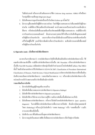 91
ไมพึงประสงค หรืออาการขางเคียงจากการใชยา (Adverse drug reactions: ADRs) หรือเปนยา
ในกลุมที่มีความเสี่ยงสูง (High alert drugs)
7. มีบันทึกแผนการดูแลรักษาตอเนื่องหรือวันนัดมา Follow up ครั้งตอไป
8. มีการระบุชื่อแพทยหรือผูที่ทําการตรวจรักษา โดยใหผูตรวจสอบทราบวาเปนแพทยหรือผูรักษา
ทานใด กรณีที่มีการใชลายเซ็นหรือรหัสแพทย ทางโรงพยาบาลหรือหนวยบริการจะตองมีการ
สื่อสาร หรือทําหนังสือชี้แจงลายเซ็นหรือรหัสแพทยเพื่อใหผูตรวจสอบทราบ กรณีที่มีการสั่ง
การรักษาผานระบบคอมพิวเตอร ตองสามารถตรวจสอบไดวาเปนการบันทึกขอมูลของแพทย
หรือผูสั่งการรักษาทานใด และการสั่งการรักษานั้นตองมีระบบที่ไมสามารถทํายอนหลังหรือ
แกไขโดยผูอื่นได และถามีการพิมพการสั่งการรักษาดังกลาว จะตองมีการลงลายมือชื่อแพทย
หรือผูสั่งการรักษานั้นกํากับ
6. Operative note : บันทึกการผาตัด/หัตถการ
แนวทางในการพิจารณาวา การผาตัด/หัตถการใดที่จําเปนตองมีบันทึกการทําผาตัด/หัตถการนั้น ใช
เกณฑการพิจารณาดังนี้คือ กรณีที่การทําผาตัด/หัตถการนั้นเปน OR Procedure หรือการทําผาตัด/หัตถการ
นั้นเปน Non-OR Procedure แตมีผลตอการจัดกลุมวินิจฉัยโรครวมและน้ําหนักสัมพัทธ (affects Thai DRG)
ทั้งนี้ โดยอางอิงตามหลักการใหรหัสหัตถการ ICD-9-CM 2007; Classification of Procedures (International
Classification of Diseases, Ninth Revision, Clinical Modification) (รหัสการทําผาตัด/หัตถการที่จําเปนตอง
บันทึกรายละเอียดการทําผาตัด/หัตถการ รายละเอียดในภาคผนวก ค.) หรือกรณีการทําผาตัด/หัตถการนั้น
หนวยบริการหรือโรงพยาบาลเห็นวาจําเปนตองมีการบันทึก
รายละเอียดในการบันทึก
1. มีการบันทึกขอมูลผูปวยถูกตอง ครบถวน
2. มีบันทึกสิ่งที่ตรวจพบจากการผาตัด/หัตถการ (Operative findings)
3. มีบันทึกวิธีการทําผาตัด/หัตถการ (Operative procedures)
4. มีบันทึกวิธีการใหยาชา ยาระงับความรูสึก รวมถึงการตัดชิ้นเนื้อเพื่อสงตรวจ (ถามี)
5. มีบันทึกผลการทําผาตัด/หัตถการ หรือการวินิจฉัยโรคหลังทําผาตัด/หัตถการ (post operative
diagnosis) ในกรณีที่มีการทําผาตัด/หัตถการเพื่อการตรวจวินิจฉัย ตองมีการติดตามผลพยาธิ
วิทยา (Pathology) หรือระบุในใบบันทึกวา “รอผล Pathology” หรือ “รอผลชิ้นเนื้อ” รวมถึง
ภาวะแทรกซอนที่เกิดขึ้น
6. บันทึกวัน เวลา ที่เริ่มตนและสิ้นสุดการทําผาตัด/หัตถการ
7. มีการวาดรูปหรือแสดงกราฟฟก สิ่งที่พบจากการผาตัด/หัตถการ ที่นําไปสูการวินิจฉัย
 