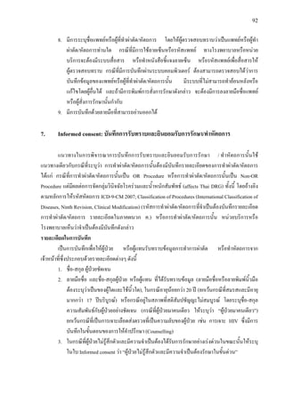 92
8. มีการระบุชื่อแพทยหรือผูที่ทําผาตัด/หัตถการ โดยใหผูตรวจสอบทราบวาเปนแพทยหรือผูทํา
ผาตัด/หัตถการทานใด กรณีที่มีการใชลายเซ็นหรือรหัสแพทย ทางโรงพยาบาลหรือหนวย
บริการจะตองมีระบบสื่อสาร หรือทําหนังสือชี้แจงลายเซ็น หรือรหัสแพทยเพื่อสื่อสารให
ผูตรวจสอบทราบ กรณีที่มีการบันทึกผานระบบคอมพิวเตอร ตองสามารถตรวจสอบไดวาการ
บันทึกขอมูลของแพทยหรือผูที่ทําผาตัด/หัตถการนั้น มีระบบที่ไมสามารถทํายอนหลังหรือ
แกไขโดยผูอื่นได และถามีการพิมพการสั่งการรักษาดังกลาว จะตองมีการลงลายมือชื่อแพทย
หรือผูสั่งการรักษานั้นกํากับ
9. มีการบันทึกดวยลายมือที่สามารถอานออกได
7. Informed consent: บันทึกการรับทราบและยินยอมรับการรักษา/ทําหัตถการ
แนวทางในการพิจารณาการบันทึกการรับทราบและยินยอมรับการรักษา / ทําหัตถการนั้นใช
แนวทางเดียวกับกรณีที่ระบุวา การทําผาตัด/หัตถการนั้นตองมีบันทึกรายละเอียดของการทําผาตัด/หัตถการ
ไดแก กรณีที่การทําผาตัด/หัตถการนั้นเปน OR Procedure หรือการทําผาตัด/หัตถการนั้นเปน Non-OR
Procedure แตมีผลตอการจัดกลุมวินิจฉัยโรครวมและน้ําหนักสัมพัทธ (affects Thai DRG) ทั้งนี้ โดยอางอิง
ตามหลักการใหรหัสหัตถการ ICD-9-CM 2007; Classification of Procedures (International Classification of
Diseases, Ninth Revision, Clinical Modification) (รหัสการทําผาตัด/หัตถการที่จําเปนตองบันทึกรายละเอียด
การทําผาตัด/หัตถการ รายละเอียดในภาคผนวก ค.) หรือการทําผาตัด/หัตถการนั้น หนวยบริการหรือ
โรงพยาบาลเห็นวาจําเปนตองมีบันทึกดังกลาว
รายละเอียดในการบันทึก
เปนการบันทึกเพื่อใหผูปวย หรือผูแทนรับทราบขอมูลการทําการผาตัด หรือทําหัตถการจาก
เจาหนาที่ซึ่งประกอบดวยรายละเอียดตางๆ ดังนี้
1. ชื่อ-สกุล ผูปวยชัดเจน
2. ลายมือชื่อ และชื่อ-สกุลผูปวย หรือผูแทน ที่ไดรับทราบขอมูล (ลายมือชื่อหรือลายพิมพนิ้วมือ
ตองระบุวาเปนของผูใดและใชนิ้วใด), ในกรณีอายุนอยกวา 20 ป (ยกเวนกรณีที่สมรสและมีอายุ
มากกวา 17 ปบริบูรณ) หรือกรณีอยูในสภาพที่สติสัมปชัญญะไมสมบูรณ โดยระบุชื่อ-สกุล
ความสัมพันธกับผูปวยอยางชัดเจน (กรณีที่ผูปวยมาคนเดียว ใหระบุวา “ผูปวยมาคนเดียว”)
ยกเวนกรณีที่เปนการเจาะเลือดสงตรวจที่เปนความลับของผูปวย เชน การเจาะ HIV ซึ่งมีการ
บันทึกในขั้นตอนของการใหคําปรึกษา (Counselling)
3. ในกรณีที่ผูปวยไมรูสึกตัวและมีความจําเปนตองไดรับการรักษาอยางเรงดวนในขณะนั้นใหระบุ
ในใบ Informed consent วา “ผูปวยไมรูสึกตัวและมีความจําเปนตองรักษาในขั้นดวน”
 