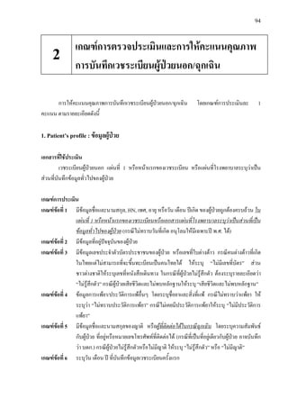 94
การใหคะแนนคุณภาพการบันทึกเวชระเบียนผูปวยนอก/ฉุกเฉิน โดยเกณฑการประเมินละ 1
คะแนน ตามรายละเอียดดังนี้
1. Patient’s profile : ขอมูลผูปวย
เอกสารที่ใชประเมิน
เวชระเบียนผูปวยนอก แผนที่ 1 หรือหนาแรกของเวชระเบียน หรือแผนที่โรงพยาบาลระบุวาเปน
สวนที่บันทึกขอมูลทั่วไปของผูปวย
เกณฑการประเมิน
เกณฑขอที่ 1 มีขอมูลชื่อและนามสกุล, HN, เพศ, อายุ หรือวัน เดือน ปเกิด ของผูปวยถูกตองครบถวน ใน
แผนที่ 1 หรือหนาแรกของเวชระเบียนหรือเอกสารแผนที่โรงพยาบาลระบุวาเปนสวนที่เปน
ขอมูลทั่วไปของผูปวย (กรณีไมทราบวันที่เกิด อนุโลมใหมีเฉพาะป พ.ศ. ได)
เกณฑขอที่ 2 มีขอมูลที่อยูปจจุบันของผูปวย
เกณฑขอที่ 3 มีขอมูลเลขประจําตัวบัตรประชาชนของผูปวย หรือเลขที่ใบตางดาว กรณีคนตางดาวที่เกิด
ในไทยแตไมสามารถที่จะขึ้นทะเบียนเปนคนไทยได ใหระบุ “ไมมีเลขที่บัตร” สวน
ชาวตางชาติใหระบุเลขที่หนังสือเดินทาง ในกรณีที่ผูปวยไมรูสึกตัว ตองระบุรายละเอียดวา
“ไมรูสึกตัว” กรณีผูปวยเสียชีวิตและไมพบหลักฐานใหระบุ “เสียชีวิตและไมพบหลักฐาน”
เกณฑขอที่ 4 ขอมูลการแพยา/ประวัติการแพอื่นๆ โดยระบุชื่อยาและสิ่งที่แพ กรณีไมทราบวาแพยา ให
ระบุวา “ไมทราบประวัติการแพยา” กรณีไมเคยมีประวัติการแพยาใหระบุ “ไมมีประวัติการ
แพยา”
เกณฑขอที่ 5 มีขอมูลชื่อและนามสกุลของญาติ หรือผูที่ติดตอไดในกรณีฉุกเฉิน โดยระบุความสัมพันธ
กับผูปวย ที่อยูหรือหมายเลขโทรศัพทที่ติดตอได (กรณีที่เปนที่อยูเดียวกับผูปวย อาจบันทึก
วา บดก.) กรณีผูปวยไมรูสึกตัวหรือไมมีญาติ ใหระบุ “ไมรูสึกตัว” หรือ “ไมมีญาติ”
เกณฑขอที่ 6 ระบุวัน เดือน ป ที่บันทึกขอมูลเวชระเบียนครั้งแรก
เกณฑการตรวจประเมินและการใหคะแนนคุณภาพ
การบันทึกเวชระเบียนผูปวยนอก/ฉุกเฉิน
2
 