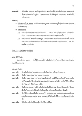 95
เกณฑขอที่ 7 มีขอมูลชื่อ นามสกุล HN ในทุกแผนของเวชระเบียนที่มีการบันทึกขอมูลการรักษาในกรณี
ที่เวชระเบียนบันทึกในรูปของ Electronic files ตองมีขอมูลชื่อ นามสกุลHN ทุกหนาที่สง
ใหตรวจสอบ
หมายเหตุ
ใหคะแนนเพิ่ม 1 คะแนน กรณีมีการบันทึกหมูเลือด และมีการระบุชื่อผูบันทึกกํากับไว(ในกรณี
บันทึกเพิ่มเติม)
หัก 1 คะแนน
(1) กรณีที่เปนการพิมพจากระบบคอมพิวเตอร และไมไดระบุชื่อผูรับผิดชอบในการบันทึก
ขอมูล ตามระบบการบริหารจัดการของหนวยบริการหรือโรงพยาบาลนั้น
(2) กรณีที่มีการแกไขหรือเพิ่มเติมขอมูล โดยไมมีการลงลายมือชื่อกํากับการแกไขนั้น ยกเวน
กรณีที่มีการบันทึกเลขทะเบียนการใหบริการของหนวยบริการหรือโรงพยาบาล เชน AN,
เลขที่ X-rays เปนตน
2. History : ประวัติการเจ็บปวย
เอกสารที่ใชประเมิน
เวชระเบียนผูปวยนอก โดยใชขอมูลประวัติการเจ็บปวยที่บันทึกในการเขารับการตรวจรักษาใน
Visit ที่ตองการตรวจ
เกณฑการประเมิน
เกณฑขอที่ 1 มีการบันทึก Chief complaint: อาการหรือปญหาที่ผูปวยตองมาโรงพยาบาล
เกณฑขอที่ 2 บันทึก Present illness ในสวนของอาการแสดง
เกณฑขอที่ 3 บันทึก Present illness ในสวนการรักษาที่ไดมาแลว (กรณีผูปวยนอกโรคทั่วไปและฉุกเฉิน)
หรือในสวนประวัติการรักษาที่ผานมา (กรณีผูปวยนอกโรคเรื้อรัง) กรณีไมไดรักษาที่ใดมา
กอนใหระบุวา “ไมไดรักษาจากที่ใด”
เกณฑขอที่ 4 บันทึก Past illness ประวัติการเจ็บปวยในอดีตที่สําคัญ ประวัติการผาตัด และประวัติความ
เจ็บปวยในครอบครัวที่เกี่ยวของกับปญหาที่มา หรือสอดคลองกับปญหาที่สงสัย
เกณฑขอที่ 5 ประวัติประจําเดือน (ผูหญิงอายุ 11–60 ป), vaccination และ growth development (เด็กอายุ
0–14 ป), personal history, social history กรณีไมเกี่ยวของใหระบุ NA ในเกณฑประเมิน
ขอนี้
เกณฑขอที่ 6 มีบันทึกการซักประวัติการแพยา/ประวัติการแพอื่นๆ
 