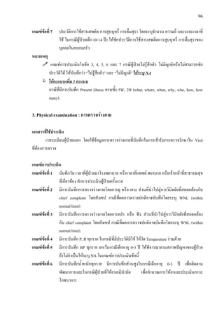 96
เกณฑขอที่ 7 ประวัติการใชสารเสพติด การสูบบุหรี่ การดื่มสุรา โดยระบุจํานวน ความถี่ และระยะเวลาที่
ใช ในกรณีผูปวยเด็ก (0-14 ป) ใหซักประวัติการใชสารเสพติดการสูบบุหรี่ การดื่มสุราของ
บุคคลในครอบครัว
หมายเหตุ
เกณฑการประเมินในขอ 3, 4, 5, 6 และ 7 กรณีผูปวยไมรูสึกตัว ไมมีญาติหรือไมสามารถซัก
ประวัติได ใหบันทึกวา “ไมรูสึกตัว” และ “ไมมีญาติ” ใหระบุ NA
ใหคะแนนเพิ่ม 1 คะแนน
กรณีที่มีการบันทึก Present illness ครบทั้ง 5W, 2H (what, where, when, why, who, how, how
many)
3. Physical examination : การตรวจรางกาย
เอกสารที่ใชประเมิน
เวชระเบียนผูปวยนอก โดยใชขอมูลการตรวจรางกายที่บันทึกในการเขารับการตรวจรักษาใน Visit
ที่ตองการตรวจ
เกณฑการประเมิน
เกณฑขอที่ 1 บันทึกวัน เวลาที่ผูปวยมาโรงพยาบาล หรือเวลาที่แพทย พยาบาล หรือเจาหนาที่สาธารณสุข
ที่เกี่ยวของ ทําการประเมินผูปวยครั้งแรก
เกณฑขอที่ 2 มีการบันทึกการตรวจรางกายโดยการดู หรือ เคาะ สวนที่นําไปสูการวินิจฉัยที่สอดคลองกับ
chief complaint โดยสังเขป กรณีที่ผลการตรวจปกติอาจบันทึกโดยระบุ WNL (within
normal limit)
เกณฑขอที่ 3 มีการบันทึกการตรวจรางกายโดยการคลํา หรือ ฟง สวนที่นําไปสูการวินิจฉัยที่สอดคลอง
กับ chief complaint โดยสังเขป กรณีที่ผลการตรวจปกติอาจบันทึกโดยระบุ WNL (within
normal limit)
เกณฑขอที่ 4 มีการบันทึก P, R ทุกราย ในกรณีที่มีประวัติมีไข ใหวัด Temperature รวมดวย
เกณฑขอที่ 5 มีการบันทึก BP ทุกราย ยกเวนกรณีเด็กอายุ 0-3 ป ใหพิจารณาตามสภาพปญหาของผูปวย
ถาไมจําเปนใหระบุ NA ในเกณฑการประเมินขอนี้
เกณฑขอที่ 6 มีการบันทึกน้ําหนักทุกราย มีการบันทึกสวนสูงในกรณีเด็กอายุ 0-3 ป เพื่อติดตาม
พัฒนาการและในกรณีผูปวยที่ใหยาเคมีบําบัด เพื่อคํานวณการใหยาและประเมินภาวะ
โภชนาการ
 