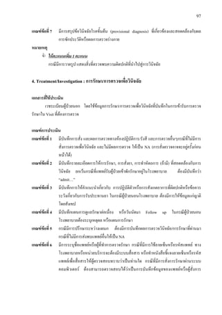 97
เกณฑขอที่ 7 มีการสรุปขอวินิจฉัยโรคขั้นตน (provisional diagnosis) ที่เกี่ยวของและสอดคลองกับผล
การซักประวัติหรือผลการตรวจรางกาย
หมายเหตุ
ใหคะแนนเพิ่ม 1 คะแนน
กรณีมีการวาดรูป แสดงสิ่งที่ตรวจพบความผิดปกติที่นําไปสูการวินิจฉัย
4. Treatment/Investigation : การรักษา/การตรวจเพื่อวินิจฉัย
เอกสารที่ใชประเมิน
เวชระเบียนผูปวยนอก โดยใชขอมูลการรักษา/การตรวจเพื่อวินิจฉัยที่บันทึกในการเขารับการตรวจ
รักษาใน Visit ที่ตองการตรวจ
เกณฑการประเมิน
เกณฑขอที่ 1 มีบันทึกการสั่ง และผลการตรวจทางหองปฏิบัติการ/รังสี และการตรวจอื่นๆกรณีที่ไมมีการ
สั่งการตรวจเพื่อวินิจฉัย และไมมีผลการตรวจ ใหเปน NA (การสั่งตรวจอาจจะอยูครั้งกอน
หนาได)
เกณฑขอที่ 2 มีบันทึกรายละเอียดการใหการรักษา, การสั่งยา, การทําหัตถการ (ถามี) ที่สอดคลองกับการ
วินิจฉัย ยกเวนกรณีที่แพทยรับผูปวยเขาพักรักษาอยูในโรงพยาบาล ตองมีบันทึกวา
“admit…”
เกณฑขอที่ 3 มีบันทึกการใหคําแนะนําเกี่ยวกับ การปฏิบัติตัวหรือการสังเกตอาการที่ผิดปกติหรือขอควร
ระวังเกี่ยวกับการรับประทานยา ในกรณีผูปวยนอนโรงพยาบาล ตองมีการใหขอมูลแกญาติ
โดยสังเขป
เกณฑขอที่ 4 มีบันทึกแผนการดูแลรักษาตอเนื่อง หรือวันนัดมา Follow up ในกรณีผูปวยนอน
โรงพยาบาลตองระบุเหตุผล หรือแผนการรักษา
เกณฑขอที่ 5 กรณีมีการปรึกษาระหวางแผนก ตองมีการบันทึกผลการตรวจวินิจฉัย/การรักษาที่ผานมา
กรณีที่ไมมีการสงพบแพทยอื่นใหเปน NA
เกณฑขอที่ 6 มีการระบุชื่อแพทยหรือผูที่ทําการตรวจรักษา กรณีที่มีการใชลายเซ็นหรือรหัสแพทย ทาง
โรงพยาบาลหรือหนวยบริการจะตองมีระบบสื่อสาร หรือทําหนังสือชี้แจงลายเซ็นหรือรหัส
แพทยเพื่อสื่อสารใหผูตรวจสอบทราบวาเปนทานใด กรณีที่มีการสั่งการรักษาผานระบบ
คอมพิวเตอร ตองสามารถตรวจสอบไดวาเปนการบันทึกขอมูลของแพทยหรือผูสั่งการ
 