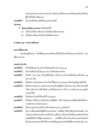 98
รักษาทานใด และการสั่งการรักษานั้น ตองมีระบบที่ไมสามารถทํายอนหลังหรือแกไขโดย
ผูอื่นได จึงถือวาไดคะแนน
เกณฑขอที่ 7 มีการบันทึกดวยลายมือที่สามารถอานออกได
หมายเหตุ
หักคะแนนขอละ 1 คะแนน กรณีดังตอไปนี้
(1) ไมมีการบันทึกการสั่งการตรวจวินิจฉัย แตมีผลการตรวจ
(2) มีบันทึกการสั่งตรวจวินิจฉัย แตไมมีผลการตรวจ
5. Follow up : การตรวจติดตาม
เอกสารที่ใชประเมิน
เวชระเบียนผูปวยนอก โดยใชขอมูลการตรวจติดตามที่บันทึกในการเขารับการตรวจรักษาใน Visit
ที่ตองการตรวจ
เกณฑการประเมิน
เกณฑขอที่ 1 มีบันทึกขอมูลการระบุโรค หรือเหตุผลในการมา Follow up
เกณฑขอที่ 2 มีการบันทึกประวัติ (History) และการติดตามผลการรักษา
เกณฑขอที่ 3 มีบันทึก Vital signs ในสวนที่เกี่ยวของ หรือการตรวจรางกายที่จําเปนและเกี่ยวของ (ดู,
คลํา, เคาะ, ฟง)
เกณฑขอที่ 4 มีบันทึกการประเมินผลการรักษาในครั้งที่ผานมา (Evaluation) พรอมสรุปปญหาที่เกิดขึ้น
เกณฑขอที่ 5 มีบันทึกการสั่งตรวจ และผลการตรวจทางหองปฏิบัติการ/รังสี และการตรวจอื่นๆในกรณีที่
ไมมีการสั่งการตรวจเพื่อวินิจฉัย และไมมีผลการตรวจ ให NA (การสั่งตรวจอาจจะอยูครั้ง
กอนหนาได)
เกณฑขอที่ 6 มีบันทึกการรักษาที่ใหในครั้งนี้ (Treatment)
เกณฑขอที่ 7 มีบันทึกการใหคําแนะนําเกี่ยวกับการปฏิบัติตัว หรือการสังเกตอาการที่ผิดปกติหรือขอควร
ระวังเกี่ยวกับการรับประทานยา
เกณฑขอที่ 8 มีแผนการดูแลรักษาตอเนื่อง หรือวันนัดมา Follow up ครั้งตอไป
เกณฑขอที่ 9 มีการระบุชื่อแพทยหรือผูที่ทําการตรวจรักษา กรณีที่มีการใชลายเซ็นหรือรหัสแพทย ทาง
โรงพยาบาลหรือหนวยบริการจะตองมีระบบสื่อสาร หรือทําหนังสือชี้แจงลายเซ็นหรือรหัส
แพทยเพื่อสื่อสารใหผูตรวจสอบทราบ กรณีที่มีการสั่งการรักษาผานระบบคอมพิวเตอร
ตองสามารถตรวจสอบไดวาเปนการบันทึกขอมูลของแพทยหรือผูสั่งการรักษาทานใด และ
 
