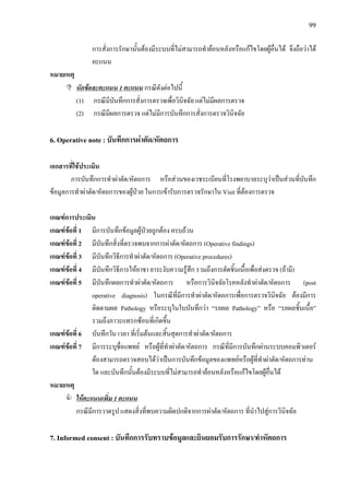 99
การสั่งการรักษานั้นตองมีระบบที่ไมสามารถทํายอนหลังหรือแกไขโดยผูอื่นได จึงถือวาได
คะแนน
หมายเหตุ
หักขอละคะแนน 1 คะแนน กรณีดังตอไปนี้
(1) กรณีมีบันทึกการสั่งการตรวจเพื่อวินิจฉัย แตไมมีผลการตรวจ
(2) กรณีมีผลการตรวจ แตไมมีการบันทึกการสั่งการตรวจวินิจฉัย
6. Operative note : บันทึกการผาตัด/หัตถการ
เอกสารที่ใชประเมิน
การบันทึกการทําผาตัด/หัตถการ หรือสวนของเวชระเบียนที่โรงพยาบาลระบุวาเปนสวนที่บันทึก
ขอมูลการทําผาตัด/หัตถการของผูปวย ในการเขารับการตรวจรักษาใน Visit ที่ตองการตรวจ
เกณฑการประเมิน
เกณฑขอที่ 1 มีการบันทึกขอมูลผูปวยถูกตอง ครบถวน
เกณฑขอที่ 2 มีบันทึกสิ่งที่ตรวจพบจากการผาตัด/หัตถการ (Operative findings)
เกณฑขอที่ 3 มีบันทึกวิธีการทําผาตัด/หัตถการ (Operative procedures)
เกณฑขอที่ 4 มีบันทึกวิธีการใหยาชา ยาระงับความรูสึก รวมถึงการตัดชิ้นเนื้อเพื่อสงตรวจ (ถามี)
เกณฑขอที่ 5 มีบันทึกผลการทําผาตัด/หัตถการ หรือการวินิจฉัยโรคหลังทําผาตัด/หัตถการ (post
operative diagnosis) ในกรณีที่มีการทําผาตัด/หัตถการเพื่อการตรวจวินิจฉัย ตองมีการ
ติดตามผล Pathology หรือระบุในใบบันทึกวา “รอผล Pathology” หรือ “รอผลชิ้นเนื้อ”
รวมถึงภาวะแทรกซอนที่เกิดขึ้น
เกณฑขอที่ 6 บันทึกวัน เวลา ที่เริ่มตนและสิ้นสุดการทําผาตัด/หัตถการ
เกณฑขอที่ 7 มีการระบุชื่อแพทย หรือผูที่ทําผาตัด/หัตถการ กรณีที่มีการบันทึกผานระบบคอมพิวเตอร
ตองสามารถตรวจสอบไดวาเปนการบันทึกขอมูลของแพทยหรือผูที่ทําผาตัด/หัตถการทาน
ใด และบันทึกนั้นตองมีระบบที่ไมสามารถทํายอนหลังหรือแกไขโดยผูอื่นได
หมายเหตุ
ใหคะแนนเพิ่ม 1 คะแนน
กรณีมีการวาดรูป แสดงสิ่งที่พบความผิดปกติจากการผาตัด/หัตถการ ที่นําไปสูการวินิจฉัย
7. Informed consent : บันทึกการรับทราบขอมูลและยินยอมรับการรักษา/ทําหัตถการ
 