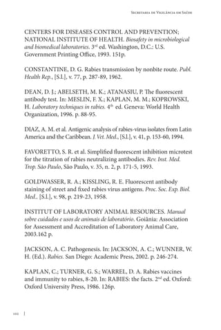 102
Secretaria de Vigilância em Saúde
CENTERS FOR DISEASES CONTROL AND PREVENTION;
NATIONAL INSTITUTE OF HEALTH. Biosafety in microbiological
and biomedical laboratories. 3rd
ed. Washington, D.C.: U.S.
Government Printing Office, 1993. 151p.
CONSTANTINE, D. G. Rabies transmission by nonbite route. Publ.
Health Rep., [S.l.], v. 77, p. 287-89, 1962.
DEAN, D. J.; ABELSETH, M. K.; ATANASIU, P. The fluorescent
antibody test. In: MESLIN, F. X.; KAPLAN, M. M.; KOPROWSKI,
H. Laboratory techniques in rabies. 4th
ed. Geneva: World Health
Organization, 1996. p. 88-95.
DIAZ, A. M. et al. Antigenic analysis of rabies-virus isolates from Latin
America and the Caribbean. J.Vet.Med., [S.l.], v. 41, p. 153-60, 1994.
FAVORETTO, S. R. et al. Simplified fluorescent inhibition microtest
for the titration of rabies neutralizing antibodies. Rev. Inst. Med.
Trop. São Paulo, São Paulo, v. 35, n. 2, p. 171-5, 1993.
GOLDWASSER, R. A.; KISSLING, R. E. Fluorescent antibody
staining of street and fixed rabies virus antigens. Proc. Soc. Exp. Biol.
Med., [S.l.], v. 98, p. 219-23, 1958.
INSTITUT OF LABORATORY ANIMAL RESOURCES. Manual
sobre cuidados e usos de animais de laboratório. Goiânia: Association
for Assessment and Accreditation of Laboratory Animal Care,
2003.162 p.
JACKSON, A. C. Pathogenesis. In: JACKSON, A. C.; WUNNER, W.
H. (Ed.). Rabies. San Diego: Academic Press, 2002. p. 246-274.
KAPLAN, C.; TURNER, G. S.; WARREL, D. A. Rabies vaccines
and immunity to rabies, 8-20. In: Rabies: the facts. 2nd
ed. Oxford:
Oxford University Press, 1986. 126p.
 