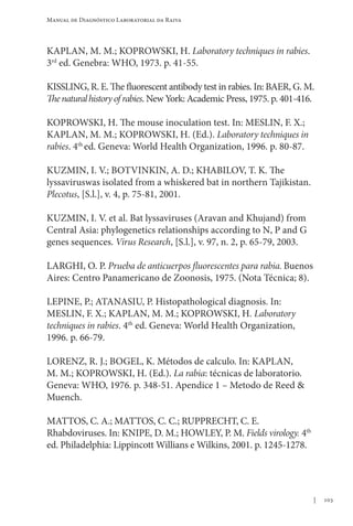 103
Manual de Diagnóstico Laboratorial da Raiva
KAPLAN, M. M.; KOPROWSKI, H. Laboratory techniques in rabies.
3rd
ed. Genebra: WHO, 1973. p. 41-55.
KISSLING, R. E. The fluorescent antibody test in rabies. In: BAER, G. M.
Thenaturalhistoryof rabies. New York: Academic Press, 1975. p. 401-416.
KOPROWSKI, H. The mouse inoculation test. In: MESLIN, F. X.;
KAPLAN, M. M.; KOPROWSKI, H. (Ed.). Laboratory techniques in
rabies. 4th
ed. Geneva: World Health Organization, 1996. p. 80-87.
KUZMIN, I. V.; BOTVINKIN, A. D.; KHABILOV, T. K. The
lyssaviruswas isolated from a whiskered bat in northern Tajikistan.
Plecotus, [S.l.], v. 4, p. 75-81, 2001.
KUZMIN, I. V. et al. Bat lyssaviruses (Aravan and Khujand) from
Central Asia: phylogenetics relationships according to N, P and G
genes sequences. Virus Research, [S.l.], v. 97, n. 2, p. 65-79, 2003.
LARGHI, O. P. Prueba de anticuerpos fluorescentes para rabia. Buenos
Aires: Centro Panamericano de Zoonosis, 1975. (Nota Técnica; 8).
LEPINE, P.; ATANASIU, P. Histopathological diagnosis. In:
MESLIN, F. X.; KAPLAN, M. M.; KOPROWSKI, H. Laboratory
techniques in rabies. 4th
ed. Geneva: World Health Organization,
1996. p. 66-79.
LORENZ, R. J.; BOGEL, K. Métodos de calculo. In: KAPLAN,
M. M.; KOPROWSKI, H. (Ed.). La rabia: técnicas de laboratorio.
Geneva: WHO, 1976. p. 348-51. Apendice 1 – Metodo de Reed 
Muench.
MATTOS, C. A.; MATTOS, C. C.; RUPPRECHT, C. E.
Rhabdoviruses. In: KNIPE, D. M.; HOWLEY, P. M. Fields virology. 4th
ed. Philadelphia: Lippincott Willians e Wilkins, 2001. p. 1245-1278.
 