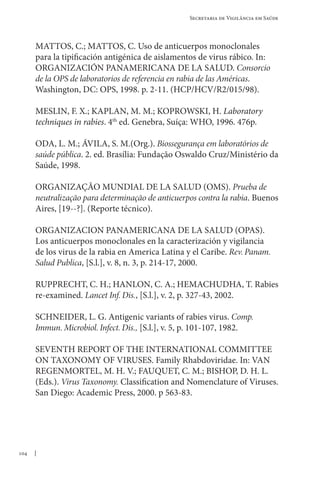 104
Secretaria de Vigilância em Saúde
MATTOS, C.; MATTOS, C. Uso de anticuerpos monoclonales
para la tipificación antigénica de aislamentos de virus rábico. In:
ORGANIZACIÓN PANAMERICANA DE LA SALUD. Consorcio
de la OPS de laboratorios de referencia en rabia de las Américas.
Washington, DC: OPS, 1998. p. 2-11. (HCP/HCV/R2/015/98).
MESLIN, F. X.; KAPLAN, M. M.; KOPROWSKI, H. Laboratory
techniques in rabies. 4th
ed. Genebra, Suíça: WHO, 1996. 476p.
ODA, L. M.; ÁVILA, S. M.(Org.). Biossegurança em laboratórios de
saúde pública. 2. ed. Brasília: Fundação Oswaldo Cruz/Ministério da
Saúde, 1998.
ORGANIZAÇÃO MUNDIAL DE LA SALUD (OMS). Prueba de
neutralização para determinação de anticuerpos contra la rabia. Buenos
Aires, [19--?]. (Reporte técnico).
ORGANIZACION PANAMERICANA DE LA SALUD (OPAS).
Los anticuerpos monoclonales en la caracterización y vigilancia
de los virus de la rabia en America Latina y el Caribe. Rev. Panam.
Salud Publica, [S.l.], v. 8, n. 3, p. 214-17, 2000.
RUPPRECHT, C. H.; HANLON, C. A.; HEMACHUDHA, T. Rabies
re-examined. Lancet Inf. Dis., [S.l.], v. 2, p. 327-43, 2002.
SCHNEIDER, L. G. Antigenic variants of rabies virus. Comp.
Immun. Microbiol. Infect. Dis., [S.l.], v. 5, p. 101-107, 1982.
SEVENTH REPORT OF THE INTERNATIONAL COMMITTEE
ON TAXONOMY OF VIRUSES. Family Rhabdoviridae. In: VAN
REGENMORTEL, M. H. V.; FAUQUET, C. M.; BISHOP, D. H. L.
(Eds.). Virus Taxonomy. Classification and Nomenclature of Viruses.
San Diego: Academic Press, 2000. p 563-83.
 