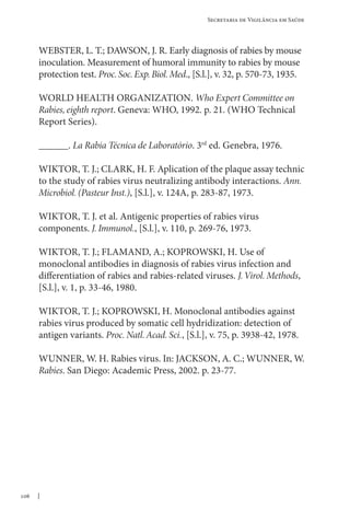 106
Secretaria de Vigilância em Saúde
WEBSTER, L. T.; DAWSON, J. R. Early diagnosis of rabies by mouse
inoculation. Measurement of humoral immunity to rabies by mouse
protection test. Proc.Soc.Exp.Biol.Med., [S.l.], v. 32, p. 570-73, 1935.
WORLD HEALTH ORGANIZATION. Who Expert Committee on
Rabies, eighth report. Geneva: WHO, 1992. p. 21. (WHO Technical
Report Series).
______. La Rabia Técnica de Laboratório. 3rd
ed. Genebra, 1976.
WIKTOR, T. J.; CLARK, H. F. Aplication of the plaque assay technic
to the study of rabies virus neutralizing antibody interactions. Ann.
Microbiol. (Pasteur Inst.), [S.l.], v. 124A, p. 283-87, 1973.
WIKTOR, T. J. et al. Antigenic properties of rabies virus
components. J. Immunol., [S.l.], v. 110, p. 269-76, 1973.
WIKTOR, T. J.; FLAMAND, A.; KOPROWSKI, H. Use of
monoclonal antibodies in diagnosis of rabies virus infection and
differentiation of rabies and rabies-related viruses. J.Virol. Methods,
[S.l.], v. 1, p. 33-46, 1980.
WIKTOR, T. J.; KOPROWSKI, H. Monoclonal antibodies against
rabies virus produced by somatic cell hydridization: detection of
antigen variants. Proc. Natl.Acad. Sci., [S.l.], v. 75, p. 3938-42, 1978.
WUNNER, W. H. Rabies virus. In: JACKSON, A. C.; WUNNER, W.
Rabies. San Diego: Academic Press, 2002. p. 23-77.
 