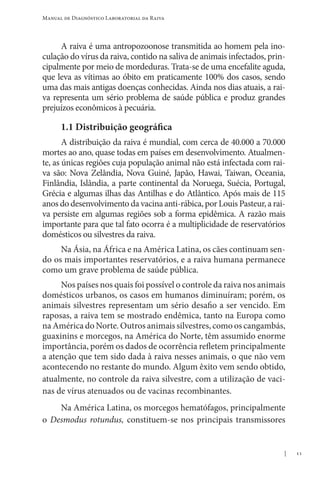 11
Manual de Diagnóstico Laboratorial da Raiva
A raiva é uma antropozoonose transmitida ao homem pela ino-
culação do vírus da raiva, contido na saliva de animais infectados, prin-
cipalmente por meio de mordeduras. Trata-se de uma encefalite aguda,
que leva as vítimas ao óbito em praticamente 100% dos casos, sendo
uma das mais antigas doenças conhecidas. Ainda nos dias atuais, a rai-
va representa um sério problema de saúde pública e produz grandes
prejuí­
zos econômicos à pecuária.
1.1 Distribuição geográfica
A distribuição da raiva é mundial, com cerca de 40.000 a 70.000
mortes ao ano, quase todas em países em desenvolvimento. Atualmen-
te, as únicas regiões cuja população animal não está infectada com rai-
va são: Nova Zelândia, Nova Guiné, Japão, Hawai, Taiwan, Oceania,
Finlândia, Islândia, a parte continental da Noruega, Suécia, Portugal,
Grécia e algumas ilhas das Antilhas e do Atlântico. Após mais de 115
anos do desenvolvimento da vacina anti-rábica, por Louis Pasteur, a rai-
va persiste em algumas regiões sob a forma epidêmica. A razão mais
importante para que tal fato ocorra é a multiplicidade de reservatórios
domésticos ou silvestres da raiva.
Na Ásia, na África e na América Latina, os cães continuam sen-
do os mais importantes reservatórios, e a raiva humana permanece
como um grave problema de saúde pública.
Nos países nos quais foi possível o controle da raiva nos animais
domésticos urbanos, os casos em humanos diminuíram; porém, os
animais silvestres representam um sério desafio a ser vencido. Em
raposas, a raiva tem se mostrado endêmica, tanto na Europa como
na América do Norte. Outros animais silvestres, como os cangambás,
guaxinins e morcegos, na América do Norte, têm assumido enorme
importância, porém os dados de ocorrência refletem principalmente
a atenção que tem sido dada à raiva nesses animais, o que não vem
acontecendo no restante do mundo. Algum êxito vem sendo obtido,
atualmente, no controle da raiva silvestre, com a utilização de vaci-
nas de vírus atenuados ou de vacinas recombinantes.
Na América Latina, os morcegos hematófagos, principalmente
o Desmodus rotundus, constituem-se nos principais transmissores
 