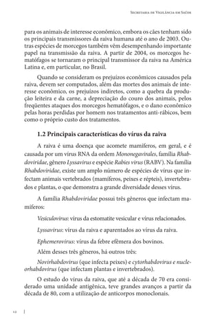 12
Secretaria de Vigilância em Saúde
para os animais de interesse econômico, embora os cães tenham sido
os principais transmissores da raiva humana até o ano de 2003. Ou-
tras espécies de morcegos também vêm desempenhando importante
papel na transmissão da raiva. A partir de 2004, os morcegos he-
matófagos se tornaram o principal transmissor da raiva na América
Latina e, em particular, no Brasil.
Quando se consideram os prejuízos econômicos causados pela
raiva, devem ser computados, além das mortes dos animais de inte-
resse econômico, os prejuízos indiretos, como a quebra da produ-
ção leiteira e da carne, a depreciação do couro dos animais, pelos
freqüentes ataques dos morcegos hematófagos, e o dano econômico
pelas horas perdidas por homem nos tratamentos anti-rábicos, bem
como o próprio custo dos tratamentos.
1.2 Principais características do vírus da raiva
A raiva é uma doença que acomete mamíferos, em geral, e é
causada por um vírus RNA da ordem Mononegavirales, família Rhab­
doviridae, gênero Lyssavirus e espécie Rabies virus (RABV). Na família
Rhabdoviridae, existe um amplo número de espécies de vírus que in-
fectam animais vertebrados (mamíferos, peixes e répteis), invertebra-
dos e plantas, o que demonstra a grande diversidade desses vírus.
A família Rhabdoviridae possui três gêneros que infectam ma-
míferos:
Vesiculovirus: vírus da estomatite vesicular e vírus relacionados.
Lyssavirus: vírus da raiva e aparentados ao vírus da raiva.
Ephemerovirus: vírus da febre efêmera dos bovinos.
Além desses três gêneros, há outros três:
Novirhabdovirus (que infecta peixes) e cytorhabdovirus e nucle-
orhabdovirus (que infectam plantas e invertebrados).
O estudo do vírus da raiva, que até a década de 70 era consi-
derado uma unidade antigênica, teve grandes avanços a partir da
década de 80, com a utilização de anticorpos monoclonais.
 