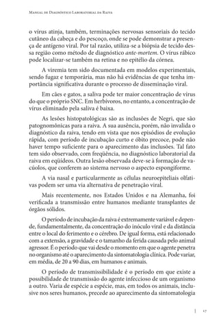 17
Manual de Diagnóstico Laboratorial da Raiva
o vírus atinja, também, terminações nervosas sensoriais do tecido
cutâneo da cabeça e do pescoço, onde se pode demonstrar a presen-
ça de antígeno viral. Por tal razão, utiliza-se a biópsia de tecido des-
sa região como método de diagnóstico ante-mortem. O vírus rábico
pode localizar-se também na retina e no epitélio da córnea.
A viremia tem sido documentada em modelos experimentais,
sendo fugaz e temporária, mas não há evidências de que tenha im-
portância significativa durante o processo de disseminação viral.
Em cães e gatos, a saliva pode ter maior concentração de vírus
do que o próprio SNC. Em herbívoros, no entanto, a concentração de
vírus eliminado pela saliva é baixa.
As lesões histopatológicas são as inclusões de Negri, que são
patognomônicas para a raiva. A sua ausência, porém, não invalida o
diagnóstico da raiva, tendo em vista que nos episódios de evolução
rápida, com período de incubação curto e óbito precoce, pode não
haver tempo suficiente para o aparecimento das inclusões. Tal fato
tem sido observado, com freqüência, no diagnóstico laboratorial da
raiva em eqüídeos. Outra lesão observada deve-se à formação de va-
cúolos, que conferem ao sistema nervoso o aspecto espongiforme.
A via nasal e particularmente as células neuroepiteliais olfati-
vas podem ser uma via alternativa de penetração viral.
Mais recentemente, nos Estados Unidos e na Alemanha, foi
verificada a transmissão entre humanos mediante transplantes de
órgãos sólidos.
Operíododeincubaçãodaraivaéextremamentevariáveledepen-
de, fundamentalmente, da concentração do inóculo viral e da distância
entre o local do ferimento e o cérebro. De igual forma, está relacionado
com a extensão, a gravidade e o tamanho da ferida causada pelo animal
agressor.Éoperíodoquevaidesdeomomentoemqueoagentepenetra
noorganismoatéoaparecimentodasintomatologiaclínica.Podevariar,
em média, de 20 a 90 dias, em humanos e animais.
O período de transmissibilidade é o período em que existe a
possibilidade de transmissão do agente infeccioso de um organismo
a outro. Varia de espécie a espécie, mas, em todos os animais, inclu-
sive nos seres humanos, precede ao aparecimento da sintomatologia
 