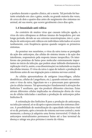 18
Secretaria de Vigilância em Saúde
e perdura durante o quadro clínico, até a morte. Tal período foi bas-
tante estudado em cães e gatos, sendo, na grande maioria das vezes,
de cerca de dois a quatro dias antes do surgimento dos sintomas no
animal, até sua morte, que ocorre geralmente cinco dias após.
1.4 Imunidade anti-rábica
Ao contrário de muitos vírus que causam infecção aguda, o
vírus da raiva ultrapassa as defesas imunes do hospedeiro, por um
longo período, devido ao seu extremo neurotropismo, isto é, a pro-
dução de anticorpos anti-rábicos em indivíduos infectados só ocorre
tardiamente, com freqüência apenas quando surgem os primeiros
sintomas.
Ao penetrar nos neurônios, o vírus da raiva torna-se protegido
da ação dos anticorpos, das células do sistema imune e da ação dos
interferons, responsáveis pela resposta imune inespecífica. Os inter-
ferons são proteínas de baixo peso molecular extremamente impor-
tantes no início da infecção, que podem atuar inibindo diretamente a
replicação viral (e, assim, a sua disseminação) ou induzindo as reações
das células imunes. O vírus da raiva é capaz de induzir a produção de
interferons antes de sua migração para o sistema nervoso central.
As células apresentadoras de antígeno (macrófagos, células
dendríticas, células de Langerhans, etc.), quando entram em contato
com o vírus da raiva, fagocitam-no e o processam para apresenta-
ção às células imunes. Tal apresentação é fundamental à ativação dos
linfócitos T auxiliares, que vão produzir diferentes citocinas. Estas
ativam diferentes células implicadas na eliminação direta do vírus
ou de células infectadas e auxiliam a produção de anticorpos pelos
linfócitos B.
A estimulação dos linfócitos B para a produção de anticorpos,
na infecção natural, só se dá após o aparecimento dos sintomas clíni-
cos. A possibilidade de neutralização da capacidade infecciosa viral
só se dá, portanto, após a invasão do sistema nervoso central e, neste
momento, a doença já adquiriu uma forma irreversível. O título de
anticorpos neutralizantes permanece baixo até a fase terminal da
doença e atinge seu pico próximo à morte da vítima.
 