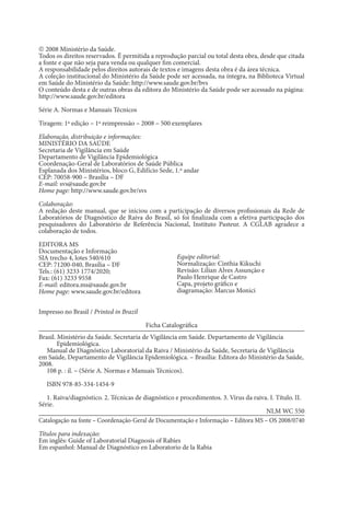  2008 Ministério da Saúde.
Todos os direitos reservados. É permitida a reprodução parcial ou total desta obra, desde que citada
a fonte e que não seja para venda ou qualquer fim comercial.
A responsabilidade pelos direitos autorais de textos e imagens desta obra é da área técnica.
A coleção institucional do Ministério da Saúde pode ser acessada, na íntegra, na Biblioteca Virtual
em Saúde do Ministério da Saúde: http://www.saude.gov.br/bvs
O conteúdo desta e de outras obras da editora do Ministério da Saúde pode ser acessado na página:
http://www.saude.gov.br/editora
Série A. Normas e Manuais Técnicos
Tiragem: 1ª edição – 1ª reimpressão – 2008 – 500 exemplares
Elaboração, distribuição e informações:
MINISTÉRIO DA SAÚDE
Secretaria de Vigilância em Saúde
Departamento de Vigilância Epidemiológica
Coordenação-Geral de Laboratórios de Saúde Pública
Esplanada dos Ministérios, bloco G, Edifício Sede, 1.º andar
CEP: 70058-900 – Brasília – DF
E-mail: svs@saude.gov.br
Home page: http://www.saude.gov.br/svs
Colaboração:
A redação deste manual, que se iniciou com a participação de diversos profissionais da Rede de
Laboratórios de Diagnóstico de Raiva do Brasil, só foi finalizada com a efetiva participação dos
pesquisadores do Laboratório de Referência Nacional, Instituto Pasteur. A CGLAB agradece a
colaboração de todos.
EDITORA MS
Documentação e Informação
SIA trecho 4, lotes 540/610
CEP: 71200-040, Brasília – DF
Tels.: (61) 3233 1774/2020;
Fax: (61) 3233 9558
E-mail: editora.ms@saude.gov.br
Home page: www.saude.gov.br/editora
Impresso no Brasil / Printed in Brazil
Ficha Catalográfica
Brasil. Ministério da Saúde. Secretaria de Vigilância em Saúde. Departamento de Vigilância
Epidemio­
lógica.
Manual de Diagnóstico Laboratorial da Raiva / Ministério da Saúde, Secretaria de Vigilância
em Saúde, Departamento de Vigilância Epidemiológica. – Brasília: Editora do Ministério da Saúde,
2008.
108 p. : il. – (Série A. Normas e Manuais Técnicos).
ISBN 978-85-334-1454-9
1. Raiva/diagnóstico. 2. Técnicas de diagnóstico e procedimentos. 3. Vírus da raiva. I. Título. II.
Série.
NLM WC 550
Catalogação na fonte – Coordenação-Geral de Documentação e Informação – Editora MS – OS 2008/0740
Títulos para indexação:
Em inglês: Guide of Laboratorial Diagnosis of Rabies
Em espanhol: Manual de Diagnóstico en Laboratorio de la Rabia
Equipe editorial:
Normalização: Cinthia Kikuchi
Revisão: Lilian Alves Assunção e
Paulo Henrique de Castro
Capa, projeto gráfico e
diagramação: Marcus Monici
 