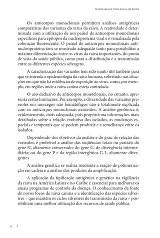 22
Secretaria de Vigilância em Saúde
Os anticorpos monoclonais permitem análises antigênicas
comparativas das variantes do vírus da raiva. A reatividade é deter-
minada com a utilização de um painel de anticorpos monoclonais
específicos para epítopos da nucleoproteína viral e é visualizada pela
coloração fluorescente. O painel de anticorpos monoclonais anti-
nucleoproteína tem se mostrado adequado tanto para possibilitar a
máxima diferenciação entre os vírus da raiva importantes, do ponto
de vista da saúde pública, como para a distribuição e a transmissão
entre as diferentes espécies selvagens.
A caracterização das variantes tem sido muito útil também para
que se entenda a epidemiologia da raiva humana, sobretudo nas situa-
ções em que não há evidências de exposição ao vírus, como, por exem-
plo, em regiões onde a raiva canina esteja controlada.
O uso exclusivo de anticorpos monoclonais, no entanto, apre-
senta certas limitações. Por exemplo, a diversidade das variantes pre-
sentes em morcegos não hematófagos não é totalmente explicada
com os anticorpos monoclonais existentes. A análise genômica é,
evidentemente, mais adequada, pois proporciona informações mais
detalhadas sobre a relação evolutiva dos isolados, as mudanças es-
paciais e temporais que se podem produzir e a semelhança entre os
isolados.
Dependendo dos objetivos da análise e do grau de relação das
variantes, é preferível a análise das seqüências totais ou parciais do
gene N, altamente conservado; do gene G, de divergência interme-
diária; ou do gene P e da região intergênica G-L, altamente diver-
gentes.
A análise genética se realiza mediante a reação de polimeriza-
ção em cadeia e a análise dos produtos da amplificação.
A aplicação da tipificação antigênica e genética na vigilância
da raiva na América Latina e no Caribe é essencial para melhorar os
atuais programas de controle da doença. O conhecimento da fonte
de novos focos de raiva canina e a identificação das espécies silves-
tres – que mantêm os ciclos silvestres de transmissão da raiva – pos-
sibilitam uma melhor utilização dos recursos de saúde pública.
 