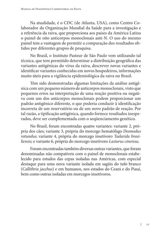 23
Manual de Diagnóstico Laboratorial da Raiva
Na atualidade, é o CDC (de Atlanta, USA), como Centro Co-
laborador da Organização Mundial da Saúde para a investigação e
a referência da raiva, que proporciona aos países da América Latina
o painel de oito anticorpos monoclonais anti-N. O uso do mesmo
painel tem a vantagem de permitir a comparação dos resultados ob-
tidos por diferentes grupos de pesquisa.
No Brasil, o Instituto Pasteur de São Paulo vem utilizando tal
técnica, que tem permitido determinar a distribuição geográfica das
variantes antigênicas do vírus da raiva, descrever novas variantes e
identificar variantes conhecidas em novos hospedeiros, informações
muito úteis para a vigilância epidemiológica da raiva no Brasil.
Têm sido demonstradas algumas limitações da análise antigê-
nica com um pequeno número de anticorpos monoclonais, visto que
pequenos erros na interpretação de uma reação positiva ou negati-
va com um dos anticorpos monoclonais podem proporcionar um
padrão antigênico diferente, o que poderia conduzir à identificação
incorreta de um reservatório ou de um novo padrão de reação. Por
tal razão, a tipificação antigênica, quando fornece resultados inespe-
rados, deve ser complementada com o seqüenciamento genético.
No Brasil, foram encontradas quatro variantes: variante 2, pró-
pria dos cães; variante 3, própria do morcego hematófago Desmodus
rotundus; variante 4, própria do morcego insetívoro Tadarida brasi-
liensis; e variante 6, própria do morcego insetívoro Lasiurus cinereus.
Foram encontradas também diversas outras variantes, que foram
denominadas não compatíveis com o painel de monoclonais estabe-
lecido para estudos das cepas isoladas nas Américas, com especial
destaque para uma nova variante isolada em sagüis do tufo branco
(Callithrix jacchus) e em humanos, nos estados do Ceará e do Piauí,
bem como outras isoladas em morcegos insetívoros.
 