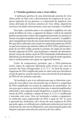 24
Secretaria de Vigilância em Saúde
1.7 Estudos genéticos com o vírus rábico
A tipificação genética de uma determinada amostra de vírus
rábico pode ser feita com a determinação da seqüência de um pe-
queno segmento de seu genoma e a comparação da seqüência com
outras derivadas de diversas amostras de vírus rábico, disponíveis
em bancos de dados internacionais, como, por exemplo, o GenBank.
Para tanto, o primeiro passo a ser cumprido é amplificar, em uma
escala de bilhões de vezes, o segmento de eleição e isolá-lo do material
genético pertencente a outros microorganismos presentes na amostra ou
mesmo ao próprio hospedeiro do qual se colheu a amostra. A amplifica-
çãoéconseguidapormeiodeumareaçãodesenvolvidanoiníciodosanos
80 e que ficou conhecida como reação em cadeia pela polimerase (PCR),
na qual uma enzima que sintetiza cadeias de DNA (DNA-polimerase), a
partir de um DNA molde, presente na amostra, faz cópias de um deter-
minado segmento de DNA, cujas localização e extensão são determina-
das por um par de cadeias curtas de DNA sintetizadas artificialmente em
laboratório,pardenominado“primers”,queiráreagirdemodoespecífico,
única e exclusivamente com o gene ou o agente de interesse.
Ciclos de temperaturas permitem que o DNA-polimerase
monte cópias do segmento delimitado pelos primers por meio da
inserção das bases nitrogrenadas A, G, T, C. Ao final da reação, o
fragmento de DNA amplificado pode ser observado por eletroforese
em gel de agarose, quando aparece como uma banda de precipitação
de DNA de um tamanho esperado.
Tal resultado é, por si só, suficiente para que se determine a pre-
sença de vírus rábico, mas não permite que se observe a composição
do DNA amplificado em termos de seqüências de nucleotídeos. As-
sim, para que se atinja esse nível de dissecção, o material amplificado é
submetido a uma segunda reação bioquímica, a reação de seqüencia-
mento de DNA, mediante a adição de bases A, T, G e C modificadas
e marcadas com cores. Uma vez terminada a reação, o equipamen-
to conhecido como seqüenciador de DNA é capaz de “ler” as cores
e apresentá-las, finalmente, sob a forma de uma seqüência de DNA
que pode, agora, ser utilizada para a tipificação molecular por meio da
construção de uma árvore filogenética, uma representação gráfica das
relações existentes entre diversas amostras de vírus rábico.
 