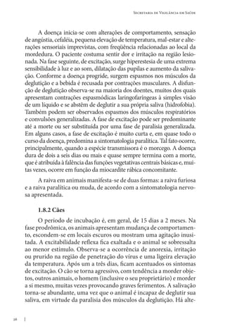 26
Secretaria de Vigilância em Saúde
A doença inicia-se com alterações de comportamento, sensação
de angústia, cefaléia, pequena elevação de temperatura, mal-estar e alte-
rações sensoriais imprevistas, com freqüência relacionadas ao local da
mordedura. O paciente costuma sentir dor e irritação na região lesio-
nada. Na fase seguinte, de excitação, surge hiperestesia de uma extrema
sensibilidade à luz e ao som, dilatação das pupilas e aumento da saliva-
ção. Conforme a doença progride, surgem espasmos nos músculos da
deglutição e a bebida é recusada por contrações musculares. A disfun-
ção de deglutição observa-se na maioria dos doentes, muitos dos quais
apresentam contrações espasmódicas laringofaríngeas à simples visão
de um líquido e se abstêm de deglutir a sua própria saliva (hidrofobia).
Também podem ser observados espasmos dos músculos respiratórios
e convulsões generalizadas. A fase de excitação pode ser predominante
até a morte ou ser substituída por uma fase de paralisia generalizada.
Em alguns casos, a fase de excitação é muito curta e, em quase todo o
curso da doença, predomina a sintomatologia paralítica. Tal fato ocorre,
principalmente, quando a espécie transmissora é o morcego. A doença
dura de dois a seis dias ou mais e quase sempre termina com a morte,
queéatribuídaàfalênciadasfunçõesvegetativascentraisbásicase,mui-
tas vezes, ocorre em função da miocardite rábica concomitante.
A raiva em animais manifesta-se de duas formas: a raiva furiosa
e a raiva paralítica ou muda, de acordo com a sintomatologia nervo-
sa apresentada.
1.8.2 Cães
O período de incubação é, em geral, de 15 dias a 2 meses. Na
fase prodrômica, os animais apresentam mudança de comportamen-
to, escondem-se em locais escuros ou mostram uma agitação inusi-
tada. A excitabilidade reflexa fica exaltada e o animal se sobressalta
ao menor estímulo. Observa-se a ocorrência de anorexia, irritação
ou prurido na região de penetração do vírus e uma ligeira elevação
da temperatura. Após um a três dias, ficam acentuados os sintomas
de excitação. O cão se torna agressivo, com tendência a morder obje-
tos, outros animais, o homem (inclusive o seu proprietário) e morder
a si mesmo, muitas vezes provocando graves ferimentos. A salivação
torna-se abundante, uma vez que o animal é incapaz de deglutir sua
saliva, em virtude da paralisia dos músculos da deglutição. Há alte-
 