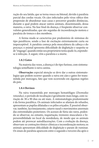 27
Manual de Diagnóstico Laboratorial da Raiva
ração do seu latido, que se torna rouco ou bitonal, devido à paralisia
parcial das cordas vocais. Os cães infectados pelo vírus rábico têm
propensão de abandonar suas casas e percorrer grandes distâncias,
durante a qual podem atacar outros animais, disseminando, dessa
maneira, a raiva. Na fase final da doença, é freqüente observar con-
vulsões generalizadas, que são seguidas de incoordenação motora e
paralisia do tronco e dos membros.
A forma muda se caracteriza por predomínio de sintomas do
tipo paralíticos, sendo a fase de excitação extremamente curta ou
imperceptível. A paralisia começa pela musculatura da cabeça e do
pescoço; o animal apresenta dificuldade de deglutição e suspeita-se
de “engasgo”, quando então seu proprietário tenta ajudá-lo, expondo-
se à infecção. A seguir, vêm a paralisia e a morte.
1.8.3 Gatos
Na maioria das vezes, a doença é do tipo furioso, com sintoma-
tologia semelhante à raiva canina.
Observação: especial atenção se deve dar a outras sintomato-
logias que podem ocorrer quando a raiva em cães e gatos for trans-
mitida por morcegos, fato que vem ocorrendo em algumas regiões
do país.
1.8.4 Bovinos
Na raiva transmitida por morcegos hematófagos (Desmodus
rotundus), o período de incubação é geralmente mais longo, com va-
riação de 30 a 90 dias ou até mais. A sintomatologia predominante
é da forma paralítica. Os animais infectados se afastam do rebanho,
apresentam as pupilas dilatadas e os pêlos eriçados. É possível obser-
var, também, lacrimejamento, catarro nasal e movimentos anormais
das extremidades posteriores. Os acessos de fúria são raros, poden-
do se observar, no entanto, inquietação, tremores musculares e hi-
persensibilidade no local da mordedura, de modo que os animais
podem até provocar autodilacerações. Com a evolução da doença,
observam-se contrações tônico-clônicas e incoordenação motora; os
animais apresentam dificuldade de deglutição e param de ruminar.
Os sinais de paralisia aparecem entre o segundo e terceiro dia após o
 
