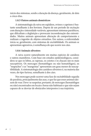 28
Secretaria de Vigilância em Saúde
início dos sintomas, sendo a duração da doença, geralmente, de dois
a cinco dias.
1.8.5 Outros animais domésticos
A sintomatologia da raiva em eqüídeos, ovinos e caprinos é bas-
tante semelhante à dos bovinos. Depois de um período de excitação
com duração e intensidade variáveis, apresentam sintomas paralíticos,
que dificultam a deglutição e provocam incoordenação das extremi-
dades. Muitos animais apresentam alteração de comportamento e
realizam a ingestão de objetos estranhos. Em suínos, a enfermidade
inicia-se, geralmente, com sintomas de excitabilidade. Os animais se
apresentam agressivos, à semelhança do que ocorre nos cães.
1.8.6 Animais silvestres
A raiva ocorre naturalmente em muitas espécies de canídeos
e outros mamíferos. Com base em estudos epidemiológicos, consi-
dera-se que os lobos, as raposas, os coiotes e os chacais são os mais
susceptíveis. Os morcegos (hematófagos ou não hematófagos), os
“mapaches” e as “mangostas” apresentam um grau menor de suscep-
tibilidade. A sintomatologia dos canídeos silvestres é, na maioria das
vezes, do tipo furiosa, semelhante à dos cães.
Nos morcegos pode ocorrer uma fase de excitabilidade seguida
de paralisia, principalmente das asas, o que faz que esses animais dei-
xem de voar. Deve-se suspeitar, portanto, de morcegos (hematófagos
ou não) encontrados em locais e horas não habituais e que não sejam
capazes de se desviar de obstáculos interpostos à sua trajetória.
 