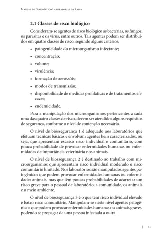 31
Manual de Diagnóstico Laboratorial da Raiva
2.1 Classes de risco biológico
Consideram-se agentes de risco biológico as bactérias, os fungos,
os parasitas e os vírus, entre outros. Tais agentes podem ser distribuí-
dos em quatro classes de risco, segundo alguns critérios:
• patogenicidade do microorganismo infectante;
• concentração;
• volume;
• virulência;
• formação de aerossóis;
• modos de transmissão;
• disponibilidade de medidas profiláticas e de tratamentos efi-
cazes;
• endemicidade.
Para a manipulação dos microorganismos pertencentes a cada
uma das quatro classes de risco, devem ser atendidos alguns requisitos
de segurança, conforme o nível de contenção necessário.
O nível de biossegurança 1 é adequado aos laboratórios que
efetuam técnicas básicas e envolvam agentes bem caracterizados, ou
seja, que apresentam escasso risco individual e comunitário, com
pouca probabilidade de provocar enfermidades humanas ou enfer-
midades de importância veterinária nos animais.
O nível de biossegurança 2 é destinado ao trabalho com mi-
croorganismos que apresentam risco individual moderado e risco
comunitário limitado. Nos laboratórios são manipulados agentes pa-
togênicos que podem provocar enfermidades humanas ou enfermi-
dades animais, mas que têm poucas probabilidades de acarretar um
risco grave para o pessoal de laboratório, a comunidade, os animais
e o meio ambiente.
O nível de biossegurança 3 é o que tem risco individual elevado
e baixo risco comunitário. Manipulam-se neste nível agentes patogê-
nicos que podem provocar enfermidades humanas ou animais graves,
podendo se propagar de uma pessoa infectada a outra.
 
