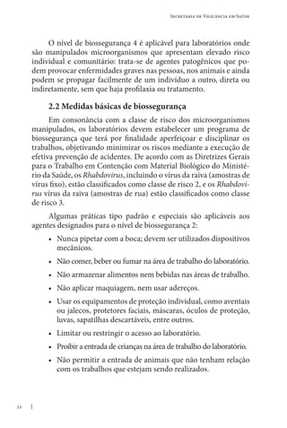 32
Secretaria de Vigilância em Saúde
O nível de biossegurança 4 é aplicável para laboratórios onde
são manipulados microorganismos que apresentam elevado risco
individual e comunitário: trata-se de agentes patogênicos que po-
dem provocar enfermidades graves nas pessoas, nos animais e ainda
podem se propagar facilmente de um indivíduo a outro, direta ou
indiretamente, sem que haja profilaxia ou tratamento.
2.2 Medidas básicas de biossegurança
Em consonância com a classe de risco dos microorganismos
manipulados, os laboratórios devem estabelecer um programa de
biossegurança que terá por finalidade aperfeiçoar e disciplinar os
trabalhos, objetivando minimizar os riscos mediante a execução de
efetiva prevenção de acidentes. De acordo com as Diretrizes Gerais
para o Trabalho em Contenção com Material Biológico do Ministé-
rio da Saúde, os Rhabdovirus, incluindo o vírus da raiva (amostras de
vírus fixo), estão classificados como classe de risco 2, e os Rhabdovi-
rus vírus da raiva (amostras de rua) estão classificados como classe
de risco 3.
Algumas práticas tipo padrão e especiais são aplicáveis aos
agentes designados para o nível de biossegurança 2:
• Nunca pipetar com a boca; devem ser utilizados dispositivos
mecânicos.
• Não comer, beber ou fumar na área de trabalho do laboratório.
• Não armazenar alimentos nem bebidas nas áreas de trabalho.
• Não aplicar maquiagem, nem usar adereços.
• Usar os equipamentos de proteção individual, como aventais
ou jalecos, protetores faciais, máscaras, óculos de proteção,
luvas, sapatilhas descartáveis, entre outros.
• Limitar ou restringir o acesso ao laboratório.
• Proibir a entrada de crianças na área de trabalho do laboratório.
• Não permitir a entrada de animais que não tenham relação
com os trabalhos que estejam sendo realizados.
 