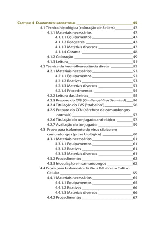 Capítulo 4 Diagnóstico laboratorial_____________________________45
4.1 Técnica histológica (coloração de Sellers)__________47
4.1.1 Materiais necessários_____________________47
4.1.1.1 Equipamentos_____________________47
4.1.1.2 Reagentes_ _______________________47
4.1.1.3 Materiais diversos__________________47
4.1.1.4 Corante_ _________________________48
4.1.2 Coloração______________________________49
4.1.3 Leitura_________________________________51
4.2 Técnica de imunofluorescência direta_ ___________52
4.2.1 Materiais necessários_____________________53
4.2.1.1 Equipamentos_____________________53
4.2.1.2 Reativos__________________________53
4.2.1.3 Materiais diversos__________________53
4.2.1.4 Procedimentos_ ___________________54
4.2.2 Leitura das lâminas_
______________________55
4.2.3 Preparo do CVS (Challenge Virus Standard)____56
4.2.4 Titulação do CVS (“trabalho”)_______________56
4.2.5 Preparo do CCN (cérebros de camundongos
normais)_______________________________57
4.2.6 Titulação do conjugado anti-rábico_ ________57
4.2.7 Avaliação do conjugado_ _________________59
4.3 Prova para isolamento do vírus rábico em
camundongos (prova biológica)_ _______________60
4.3.1 Materiais necessários_____________________61
4.3.1.1 Equipamentos_____________________61
4.3.1.2 Reativos__________________________61
4.3.1.3 Materiais diversos__________________61
4.3.2 Procedimentos__________________________62
4.3.3 Inoculação em camundongos______________62
4.4 Prova para Isolamento do Vírus Rábico em Cultivo
Celular____________________________________ 65
4.4.1 Materiais necessários_____________________65
4.4.1.1 Equipamentos_____________________65
4.4.1.2 Reativos__________________________66
4.4.1.3 Materiais diversos__________________66
4.4.2 Procedimentos__________________________67
 