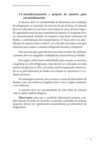 43
Manual de Diagnóstico Laboratorial da Raiva
3.4 Acondicionamento e preparo da amostra para
encaminhamento
A amostra deve ser encaminhada ao laboratório em condições
de refrigeração, se a previsão de envio for de até 24 horas. O material
deve ser colocado em um frasco com tampa de rosca, de boca larga e
de capacidade maior do que o tamanho da amostra. O recipiente deve
ser hermeticamente fechado, de maneira a não haver vazamento de
fluidos e contaminação dos manipuladores. O frasco deve ser iden-
tificado de maneira clara e visível e ser colocado em isopor com gelo
suficiente para manter a amostra refrigerada durante o transporte.
Nos casos em que a previsão de envio situar-se entre 24 a 48 horas,
a amostra deve ser congelada e embalada da mesma forma já relatada.
Em regiões onde houver dificuldades para manter as amostras
congeladas ou sob refrigeração, estas devem ser colocadas em uma
mistura de glicerina a 50%, com salina estéril tamponada, observan-
do-se os procedimentos já citados em relação ao vazamento e à ve-
dação do frasco.
Na embalagem externa, deve constar o nome do laboratório de
destino, com seu endereço completo, bem como o órgão remetente
e seu endereço.
A amostra deve ser acompanhada de uma ficha de remessa
com os dados epidemiológicos.
Observação: para que o resultado laboratorial permita a rá-
pida adoção de ações de controle, as amostras coletadas de animais
suspeitos devem ser rapidamente encaminhadas ao laboratório de
diagnóstico.
 