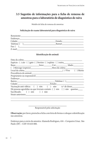 44
Secretaria de Vigilância em Saúde
3.5 Sugestão de informações para a ficha de remessa de
amostras para o laboratório de diagnóstico de raiva
Modelo de ficha de remessa de amostras
Solicitação de exame laboratorial para diagnóstico de raiva
Remetente:________________________________________________________
Endereço:_________________________________________________________
Cidade:__________________________________Estado:___________________
Telefone: ( )_____________________________Ramal:___________________
Fax: ( )__________________________________________________________
E-mail:____________________________________________________________
Identificação do animal:
Data da coleta:____________________________________________________
Espécie: ( ) cão ( ) gato ( ) bovino ( ) eqüino ( ) outra__________________
Raça:_____________________Sexo:_______ Cor:__________ Idade:_________
( ) Morcego (espécie)___________________Hora da coleta:________________
Local da coleta:__________________________________( ) Vivo ( ) Morto
Procedência do animal:______________________________________________
Proprietário ou responsável:__________________________________________
Endereço: _________________________________________________________
Bairro:__________________________________Telefone: ( )________________
Cidade:_____________________________Estado:________________________
Vacinação anti-rábica: ( ) sim ( ) não n.º de doses___________
Há pessoas agredidas ou que tiveram contato: ( ) sim ( ) não quantas:____
Sacrificado: ( ) sim ( ) não
Sinais anteriores:____________________________________________________
_________________________________________________________________
_________________________________________________________________
__________________________________
Responsável pela solicitação
Observação: por favor, preencha a ficha com letra de forma e coloque a identificação
nas amostras.
Endereço para o envio da amostra: Alameda Rodrigues, 416 – Cerqueira César, São
Paulo (SP) – CEP: 01418-000.
 