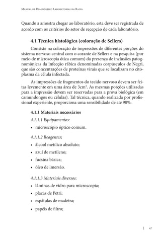 47
Manual de Diagnóstico Laboratorial da Raiva
Quando a amostra chegar ao laboratório, esta deve ser registrada de
acordo com os critérios do setor de recepção de cada laboratório.
4.1 Técnica histológica (coloração de Sellers)
Consiste na coloração de impressões de diferentes porções do
sistema nervoso central com o corante de Sellers e na pesquisa (por
meio de microscopia ótica comum) da presença de inclusões patog-
nomônicas da infecção rábica denominadas corpúsculos de Negri,
que são concentrações de proteínas virais que se localizam no cito-
plasma da célula infectada.
As impressões de fragmentos do tecido nervoso devem ser fei-
tas levemente em uma área de 3cm2
. As mesmas porções utilizadas
para a impressão devem ser reservadas para a prova biológica (em
camundongos ou células). Tal técnica, quando realizada por profis-
sional experiente, proporciona uma sensibilidade de até 90%.
4.1.1 Materiais necessários
4.1.1.1 Equipamentos:
• microscópio óptico comum.
4.1.1.2 Reagentes:
• álcool metílico absoluto;
• azul de metileno;
• fucsina básica;
• óleo de imersão.
4.1.1.3 Materiais diversos:
• lâminas de vidro para microscopia;
• placas de Petri;
• espátulas de madeira;
• papéis de filtro;
 