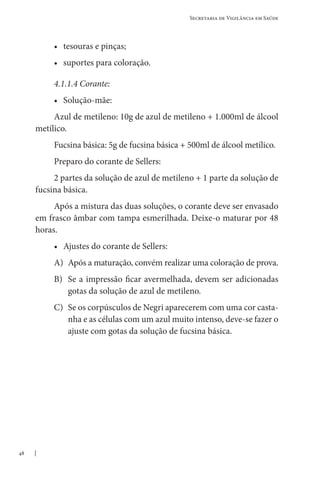 48
Secretaria de Vigilância em Saúde
• tesouras e pinças;
• suportes para coloração.
4.1.1.4 Corante:
• Solução-mãe:
Azul de metileno: 10g de azul de metileno + 1.000ml de álcool
metílico.
Fucsina básica: 5g de fucsina básica + 500ml de álcool metílico.
Preparo do corante de Sellers:
2 partes da solução de azul de metileno + 1 parte da solução de
fucsina básica.
Após a mistura das duas soluções, o corante deve ser envasado
em frasco âmbar com tampa esmerilhada. Deixe-o maturar por 48
horas.
• Ajustes do corante de Sellers:
A)	Após a maturação, convém realizar uma coloração de prova.
B)	Se a impressão ficar avermelhada, devem ser adicionadas
gotas da solução de azul de metileno.
C)	Se os corpúsculos de Negri aparecerem com uma cor casta-
nha e as células com um azul muito intenso, deve-se fazer o
ajuste com gotas da solução de fucsina básica.
 