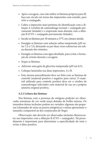 55
Manual de Diagnóstico Laboratorial da Raiva
• Após a secagem, caso não utilize as lâminas próprias para IF,
faça um círculo em torno das impressões com esmalte, para
reter o conjugado.
• Cubra a impressão mais próxima da identificação com a di-
luição A (cérebro de camundongo normal + conjugado pre-
viamente titulado) e a impressão mais distante com a dilui-
ção B (CVS + conjugado previamente titulado).
• Incube as lâminas por 30 minutos a 37°C em câmara úmida.
• Enxágüe as lâminas com solução salina tamponada (pH en-
tre 7,2 a 7,5), deixando-as por duas vezes submersas em sali-
na durante dez minutos.
• Enxágüe as lâminas com água destilada, para evitar a forma-
ção de cristais durante a secagem.
• Seque as lâminas.
• Adicione uma gota de glicerina tamponada (pH em 8,5).
• Coloque lamínulas nas duas impressões, A e B.
• Este mesmo procedimento deve ser feito com as lâminas de
controle (material positivo e negativo para raiva). O mate-
rial utilizado para controle positivo deve ser o cérebro de
camundongos infectados com material de rua ou a própria
amostra original positiva.
4.2.2 Leitura das lâminas
Nas lâminas com a presença do antígeno poderão ser obser-
vadas estruturas de cor verde-maçã dotadas de brilho intenso. Os
tamanhos destas inclusões podem ser variados: algumas são peque-
nas (chamadas de areia ou poeira antigênica) e outras apresentam o
tamanho comparável ao dos corpúsculos de Negri.
Observação: não deverão ser observadas inclusões fluorescen-
tes nas impressões com a diluição B (CVS + conjugado). Tal proce-
dimento é importante para determinar a especificidade do teste e
evitar o falso-positivo.
 