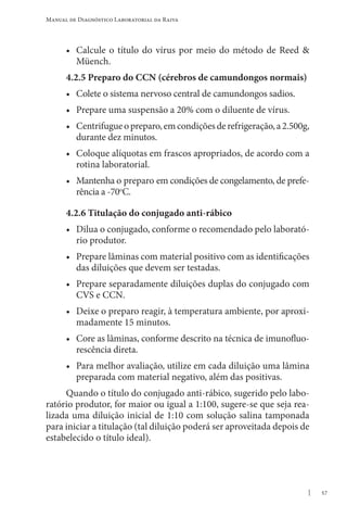 57
Manual de Diagnóstico Laboratorial da Raiva
• Calcule o título do vírus por meio do método de Reed &
Müench.
4.2.5 Preparo do CCN (cérebros de camundongos normais)
• Colete o sistema nervoso central de camundongos sadios.
• Prepare uma suspensão a 20% com o diluente de vírus.
• Centrifugueopreparo,emcondiçõesderefrigeração,a2.500g,
durante dez minutos.
• Coloque alíquotas em frascos apropriados, de acordo com a
rotina laboratorial.
• Mantenha o preparo em condições de congelamento, de prefe-
rência a -70o
C.
4.2.6 Titulação do conjugado anti-rábico
• Dilua o conjugado, conforme o recomendado pelo laborató-
rio produtor.
• Prepare lâminas com material positivo com as identificações
das diluições que devem ser testadas.
• Prepare separadamente diluições duplas do conjugado com
CVS e CCN.
• Deixe o preparo reagir, à temperatura ambiente, por aproxi-
madamente 15 minutos.
• Core as lâminas, conforme descrito na técnica de imunofluo-
rescência direta.
• Para melhor avaliação, utilize em cada diluição uma lâmina
preparada com material negativo, além das positivas.
Quando o título do conjugado anti-rábico, sugerido pelo labo-
ratório produtor, for maior ou igual a 1:100, sugere-se que seja rea-
lizada uma diluição inicial de 1:10 com solução salina tamponada
para iniciar a titulação (tal diluição poderá ser aproveitada depois de
estabelecido o título ideal).
 