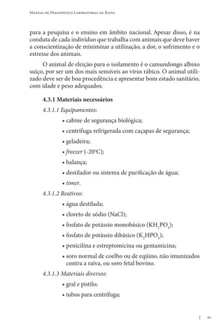 61
Manual de Diagnóstico Laboratorial da Raiva
para a pesquisa e o ensino em âmbito nacional. Apesar disso, é na
conduta de cada indivíduo que trabalha com animais que deve haver
a conscientização de minimizar a utilização, a dor, o sofrimento e o
estresse dos animais.
O animal de eleição para o isolamento é o camundongo albino
suíço, por ser um dos mais sensíveis ao vírus rábico. O animal utili-
zado deve ser de boa procedência e apresentar bom estado sanitário,
com idade e peso adequados.
4.3.1 Materiais necessários
4.3.1.1 Equipamentos:
• cabine de segurança biológica;
• centrífuga refrigerada com caçapas de segurança;
• geladeira;
• freezer (-20o
C);
• balança;
• destilador ou sistema de purificação de água;
• timer.
4.3.1.2 Reativos:
• água destilada;
• cloreto de sódio (NaCl);
• fosfato de potássio monobásico (KH2
PO4
);
• fosfato de potássio dibásico (K2
HPO4
);
• penicilina e estreptomicina ou gentamicina;
• 
soro normal de coelho ou de eqüino, não imunizados
contra a raiva, ou soro fetal bovino.
4.3.1.3 Materiais diversos:
• gral e pistilo;
• tubos para centrífuga;  
 