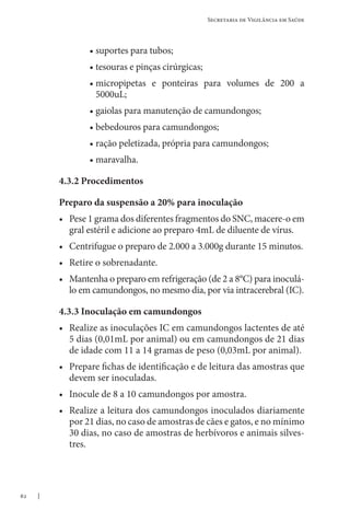 62
Secretaria de Vigilância em Saúde
• suportes para tubos;
• tesouras e pinças cirúrgicas;
• 
micropipetas e ponteiras para volumes de 200 a
5000uL;
• gaiolas para manutenção de camundongos;
• bebedouros para camundongos;
• ração peletizada, própria para camundongos;
• maravalha.
4.3.2 Procedimentos
Preparo da suspensão a 20% para inoculação
• Pese 1 grama dos diferentes fragmentos do SNC, macere-o em
gral estéril e adicione ao preparo 4mL de diluente de vírus.
• Centrifugue o preparo de 2.000 a 3.000g durante 15 minutos.
• Retire o sobrenadante.
• Mantenha o preparo em refrigeração (de 2 a 8°C) para inoculá-
lo em camundongos, no mesmo dia, por via intracerebral (IC).
4.3.3 Inoculação em camundongos
• Realize as inoculações IC em camundongos lactentes de até
5 dias (0,01mL por animal) ou em camundongos de 21 dias
de idade com 11 a 14 gramas de peso (0,03mL por animal).
• Prepare fichas de identificação e de leitura das amostras que
devem ser inoculadas.
• Inocule de 8 a 10 camundongos por amostra.
• Realize a leitura dos camundongos inoculados diariamente
por 21 dias, no caso de amostras de cães e gatos, e no mínimo
30 dias, no caso de amostras de herbívoros e animais silves-
tres.
 