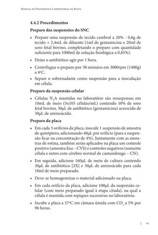 67
Manual de Diagnóstico Laboratorial da Raiva
4.4.2 Procedimentos
Preparo das suspensões do SNC
• Prepare uma suspensão de tecido cerebral a 20% - 0,6g de
tecido + 2,4mL de diluente (1ml de gentamicina e 20ml de
soro fetal bovino, completando o preparo com quantidade
suficiente para 1000ml de solução fisiológica a 0,85%).
• Deixe o antibiótico agir por 1 hora.
• Centrifugue o preparo por 30 minutos em 3000rpm (1400g)
a 4ºC.
• Separe o sobrenadante como suspensão para a inoculação
em célula.
Preparo da suspensão celular
• Células N2
A mantidas no laboratório são resuspensas em
10mL de meio (5x105 células/mL) contendo 10% de soro
fetal bovino, 30µL de antibiótico (gentamicina) acrescido de
30µL de aminoácido.
Preparo da placa
• Em cada 3 orifícios da placa, inocule 1 suspensão de amostra
de quiróptero, adicionando 40µL por orifício (para a suspen-
são ficar na concentração de 4%). Juntamente com as amos-
tras de rotina, também serão aplicados na placa um controle
positivo (amostra fixa – CVS) e controles negativos (somente
célula e outro com cérebro normal de camundongo – CN).
• Em seguida, adicione 160µL de meio de cultura contendo
30µL de antibiótico [3X] e 30µL de aminoácido para cada
10ml de meio preparado.
• Deve-se homogeneizar o material adicionado na placa.
• Em cada orifício da placa, adicione 100µL da suspensão ce-
lular (com meio preparado igual à etapa citada), na qual a
célula é mantida com repiques sucessivos no laboratório.
• Incube a placa a 37ºC em câmara úmida com CO2
a 5% por
96 horas.
 