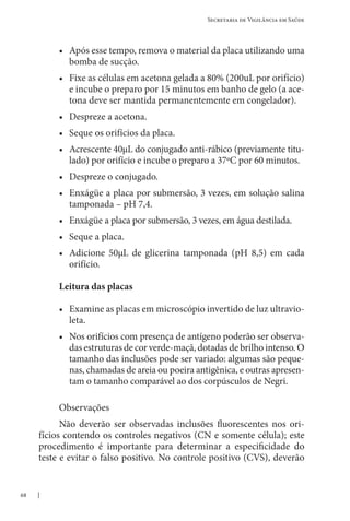 68
Secretaria de Vigilância em Saúde
• Após esse tempo, remova o material da placa utilizando uma
bomba de sucção.
• Fixe as células em acetona gelada a 80% (200uL por orifício)
e incube o preparo por 15 minutos em banho de gelo (a ace-
tona deve ser mantida permanentemente em congelador).
• Despreze a acetona.
• Seque os orifícios da placa.
• Acrescente 40µL do conjugado anti-rábico (previamente titu-
lado) por orifício e incube o preparo a 37ºC por 60 minutos.
• Despreze o conjugado.
• Enxágüe a placa por submersão, 3 vezes, em solução salina
tamponada – pH 7,4.
• Enxágüe a placa por submersão, 3 vezes, em água destilada.
• Seque a placa.
• Adicione 50µL de glicerina tamponada (pH 8,5) em cada
orifício.
Leitura das placas
• Examine as placas em microscópio invertido de luz ultravio-
leta.
• Nos orifícios com presença de antígeno poderão ser observa-
das estruturas de cor verde-maçã, dotadas de brilho intenso. O
tamanho das inclusões pode ser variado: algumas são peque-
nas, chamadas de areia ou poeira antigênica, e outras apresen-
tam o tamanho comparável ao dos corpúsculos de Negri.
Observações
Não deverão ser observadas inclusões fluorescentes nos ori-
fícios contendo os controles negativos (CN e somente célula); este
procedimento é importante para determinar a especificidade do
teste e evitar o falso positivo. No controle positivo (CVS), deverão
 