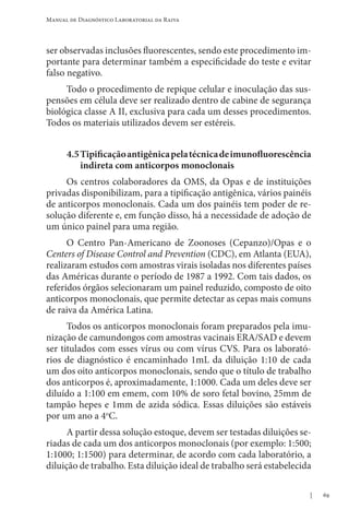 69
Manual de Diagnóstico Laboratorial da Raiva
ser observadas inclusões fluorescentes, sendo este procedimento im-
portante para determinar também a especificidade do teste e evitar
falso negativo.
Todo o procedimento de repique celular e inoculação das sus-
pensões em célula deve ser realizado dentro de cabine de segurança
biológica classe A II, exclusiva para cada um desses procedimentos.
Todos os materiais utilizados devem ser estéreis.
4.5Tipificaçãoantigênicapelatécnicadeimunofluorescência
indireta com anticorpos monoclonais
Os centros colaboradores da OMS, da Opas e de instituições
privadas disponibilizam, para a tipificação antigênica, vários painéis
de anticorpos monoclonais. Cada um dos painéis tem poder de re-
solução diferente e, em função disso, há a necessidade de adoção de
um único painel para uma região.
O Centro Pan-Americano de Zoonoses (Cepanzo)/Opas e o
Centers of Disease Control and Prevention (CDC), em Atlanta (EUA),
realizaram estudos com amostras virais isoladas nos diferentes países
das Américas durante o período de 1987 a 1992. Com tais dados, os
referidos órgãos selecionaram um painel reduzido, composto de oito
anticorpos monoclonais, que permite detectar as cepas mais comuns
de raiva da América Latina.
Todos os anticorpos monoclonais foram preparados pela imu-
nização de camundongos com amostras vacinais ERA/SAD e devem
ser titulados com esses vírus ou com vírus CVS. Para os laborató-
rios de diagnóstico é encaminhado 1mL da diluição 1:10 de cada
um dos oito anticorpos monoclonais, sendo que o título de trabalho
dos anticorpos é, aproximadamente, 1:1000. Cada um deles deve ser
diluído a 1:100 em emem, com 10% de soro fetal bovino, 25mm de
tampão hepes e 1mm de azida sódica. Essas diluições são estáveis
por um ano a 4o
C.
A partir dessa solução estoque, devem ser testadas diluições se-
riadas de cada um dos anticorpos monoclonais (por exemplo: 1:500;
1:1000; 1:1500) para determinar, de acordo com cada laboratório, a
diluição de trabalho. Esta diluição ideal de trabalho será estabelecida
 