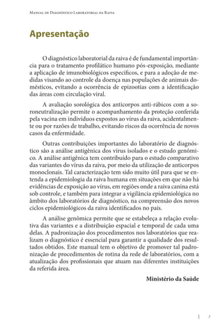 7
Manual de Diagnóstico Laboratorial da Raiva
Apresentação
O diagnóstico laboratorial da raiva é de fundamental importân-
cia para o tratamento profilático humano pós-exposição, mediante
a aplicação de imunobiológicos específicos, e para a adoção de me-
didas visando ao controle da doença nas populações de animais do-
mésticos, evitando a ocorrência de epizootias com a identificação
das áreas com circulação viral.
A avaliação sorológica dos anticorpos anti-rábicos com a so-
roneutralização permite o acompanhamento da proteção conferida
pela vacina em indivíduos expostos ao vírus da raiva, acidentalmen-
te ou por razões de trabalho, evitando riscos da ocorrência de novos
casos da enfermidade.
Outras contribuições importantes do laboratório de diagnós-
tico são a análise antigênica dos vírus isolados e o estudo genômi-
co. A análise antigênica tem contribuído para o estudo comparativo
das variantes do vírus da raiva, por meio da utilização de anticorpos
monoclonais. Tal caracterização tem sido muito útil para que se en-
tenda a epidemiologia da raiva humana em situações em que não há
evidências de exposição ao vírus, em regiões onde a raiva canina está
sob controle, e também para integrar a vigilância epidemiológica no
âmbito dos laboratórios de diagnóstico, na compreensão dos novos
ciclos epidemiológicos da raiva identificados no país.
A análise genômica permite que se estabeleça a relação evolu-
tiva das variantes e a distribuição espacial e temporal de cada uma
delas. A padronização dos procedimentos nos laboratórios que rea-
lizam o diagnóstico é essencial para garantir a qualidade dos resul-
tados obtidos. Este manual tem o objetivo de promover tal padro-
nização de procedimentos de rotina da rede de laboratórios, com a
atualização dos profissionais que atuam nas diferentes instituições
da referida área.
Ministério da Saúde
 