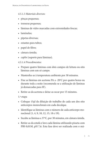 71
Manual de Diagnóstico Laboratorial da Raiva
4.5.1.3 Materiais diversos:
• pinças pequenas;
• tesouras pequenas;
• lâminas de vidro marcadas com extremidades foscas;
• lamínulas;
• pipetas diversas;
• estantes para tubos;
• papel de filtro;
• câmara úmida;
• coplin (suporte para lâminas).
4.5.1.4 Procedimentos:
• Prepare quatro lâminas com dois campos de leitura ou oito
lâminas com um só campo.
• Mantenha-as à temperatura ambiente por 30 minutos.
• Fixe as lâminas em acetona PA a -20o
C por quatro horas ou
durante toda a noite (recomenda-se a utilização de lâminas
já demarcadas para IF).
• Retire-as da acetona e deixe-as secar por 15 minutos.
1.ª etapa
• Coloque 15μl da diluição de trabalho de cada um dos oito
anticorpos monoclonais em cada decalque.
• Identifique as lâminas com o número de cada anticorpo mo-
noclonal (1, 4, 9, 10, 12, 15, 18 e 19).
• Incube as lâminas a 37o
C, por 30 minutos, em câmara úmida.
• Retire-as da estufa e lave cada lâmina utilizando pisseta com
PBS 0,01M, pH 7,6. Esta fase deve ser realizada com o má-
 