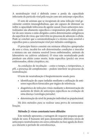 77
Manual de Diagnóstico Laboratorial da Raiva
A neutralização viral é definida como a perda da capacidade
infectante da partícula viral pela reação com um anticorpo específico.
O soro de animais que se recuperam de uma infecção viral ge-
ralmente contém imunoglobulinas, que são capazes de diminuir ou
inibir a capacidade infecciosa do agente causal. Esses anticorpos neu-
tralizantes são altamente específicos e responsáveis pelo efeito prote-
tor do soro imune e estão dirigidos contra determinantes antigênicos
da superfície do vírus, que intervêm no processo de adsorção à célula.
Pode-se concluir que a soroneutralização é a técnica mais sensível e
específica para a caracterização viral por métodos sorológicos.
O princípio básico consiste em misturar diluições apropriadas
de soro e vírus, incubá-los sob determinadas condições e inocular
a mistura em um sistema sensível (ovos embrionados, animais de
laboratório ou cultivos celulares). O vírus não neutralizado pode
produzir um efeito como morte, lesão específica (pocks) em ovos
embrionados, efeito citopático, etc.
As condições de incubação – como o tempo, a temperatura, o
pH, a presença de complemento – podem interferir no processo de
neutralização.
O teste de neutralização é freqüentemente usado para:
• identificação de cepas isoladas mediante a utilização de anti-
soros específicos fornecidos por órgãos de referência;
• diagnóstico de infecções virais mediante a demonstração do
aumento de título de anticorpos específicos na evolução de
uma doença (sorologia pareada);
• determinação do nível de proteção individual ou populacional.
Há dois métodos para se realizar uma prova de soroneutra-
lização.
Método β: vírus constante/soro diluído:
Este método apresenta a vantagem de requerer pequena quan-
tidade de soro. É bastante útil para demonstrar diferentes níveis de
anticorpos neutralizantes em soros coletados na fase aguda da doen-
ça e durante o período de convalescença.
 