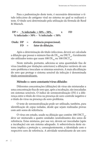78
Secretaria de Vigilância em Saúde
Para a padronização deste teste, é necessário determinar o tí-
tulo infeccioso do antígeno viral no sistema no qual se realizará o
teste. O título será determinado pela utilização da fórmula de Reed
 Müench.
DP = % infectado  50% – 50% x FD
% infectado  50% – % infectado  50%
Onde: DP = distância proporcional;
FD = fator de diluição.
Após a determinação do título infeccioso, deverá ser calculada
a diluição que possui o número fixo de DL50
ou DICT50
. Geralmente
são utilizados testes que usam 100 DL50
ou 100 DICT50
.
Neste método, portanto, adiciona-se uma quantidade fixa de
vírus (medida por titulações anteriores) a diluições variáveis de um
soro-problema e inoculam-se sistemas sensíveis. A mais alta diluição
do soro que protege o sistema sensível da infecção é denominada
título soroneutralizante.
Método α: soro constante/vírus diluído:
Diferentes concentrações (diluições) de vírus são misturadas a
uma concentração fixa de soro que, após a incubação, são inoculadas
em sistemas sensíveis. O índice de soroneutralização (IN) é a dife-
rença entre o título do vírus na presença de soro-controle negativo e
o título do vírus na presença do soro-problema.
O teste de soroneutralização pode ser utilizado, também, para
identificação de cepas isoladas, desde que sejam realizadas provas
com anti-soros de referência.
O vírus em estudo, usado na diluição que contém 100 DICT50
,
deve ser misturado a quatro unidades neutralizantes dos soros de
referência. Estas misturas, por sua vez, devem ser inoculadas (após
a incubação) em um sistema adequado. A sobrevivência deste sis-
tema implica a proteção e, conseqüentemente, a identidade com o
respectivo soro de referência. A atividade neutralizante de um soro
 