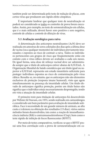 79
Manual de Diagnóstico Laboratorial da Raiva
também pode ser determinada pelo teste de redução de placas, com
certos vírus que produzem um rápido efeito citopático.
É importante lembrar que qualquer teste de neutralização só
poderá ser considerado se todos os controles de prova forem execu-
tados. Assim, por exemplo, no teste de soroneutralização em células,
que é o mais utilizado, deverá haver soro positivo e soro negativo,
controle de células e controle de diluição de vírus.
5.1 Avaliação sorológica para raiva
A determinação dos anticorpos neutralizantes (AcN) deve ser
realizada em amostras de soros coletados dez dias após a última dose
de vacina (ou a qualquer momento) de indivíduos previamente imu-
nizados e expostos ao risco de contrair a raiva. Todos os indivídu-
os pertencentes aos grupos de risco que freqüentemente estão em
contato com o vírus rábico devem ser avaliados a cada seis meses.
De igual forma, uma dose de reforço vacinal deve ser administra-
da sempre que o título de anticorpos estiver abaixo de 0,5UI/mL. A
Organização Mundial da Saúde considera que um título igual ou su-
perior a 0,5UI/mL representa um estado imunitário suficiente para
proteger indivíduos expostos ao risco de contaminação pelo vírus
rábico. Ressalta-se, no entanto, que os anticorpos não são elementos
exclusivos de proteção (resposta imune humoral), visto que agem
simultaneamente na presença da imunidade celular. Um título ele-
vado de anticorpos significa proteção, porém um título baixo não
significa que o indivíduo esteja necessariamente desprotegido, tendo
em vista a atuação da imunidade celular.
O primeiro teste para titulação de anticorpos foi desenvolvido
por Webster  Dawson, em 1935, sendo realizado em camundongos
e considerado um bom parâmetro para avaliação de imunidade anti-
rábica. Face à necessidade de um grande número de animais, ao alto
custo e à demora na obtenção dos resultados (15 dias), vários outros
métodos foram desenvolvidos, tais como: a reação de imunofluores-
cência indireta (Rifi) e contraimunoeletroforese (Ciep), bem como o
teste rápido de inibição de focos fluorescentes (RFFIT).
Por meio de testes comparativos, verificou-se que o RFFIT pos-
sui uma boa correlação com a prova de soroneutralização em ca-
 