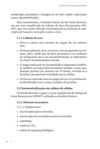 80
Secretaria de Vigilância em Saúde
mundongos, possuindo a vantagem de ser mais rápido e apresentar
maior reprodutibilidade.
Mais recentemente, o Instituto Pasteur de São Paulo desenvol-
veu um teste simplificado de inibição de focos fluorescentes (SFI-
MT), que vem sendo utilizado rotineiramente na avaliação de anti-
corpos de humanos vacinados contra a raiva.
5.1.1 Colheita do soro
• Deve-se coletar uma amostra de sangue de, no mínimo,
5mL.
• Preferencialmente, deve-se enviar o soro já separado (no mí-
nimo 2mL), sendo que ele deve permanecer em condições
de refrigeração até o seu encaminhamento ao laboratório,
em frasco hermeticamente fechado.
• O sangue total pode ser encaminhado à temperatura ambien-
te, também em frasco hermeticamente fechado, o mais rapi-
damente possível (no máximo em 24 horas), evitando-se a
hemólise, que apresenta toxicidade para as células.
• Os frascos contendo soro ou sangue devem ser perfeitamen-
te identificados com o nome completo do paciente.
5.2 Soroneutralização em cultura de células
O método descrito a seguir é o teste simplificado de inibição de
focos fluorescentes (SFIMT), utilizado no Instituto Pasteur.
5.2.1 Materiais necessários
5.2.1.1 Equipamentos:
• microscópio óptico invertido;
• microscópio de imunofluorescência invertido;
• centrífuga;
• estufa de CO2
;
• cabine de segurança biológica;
 
