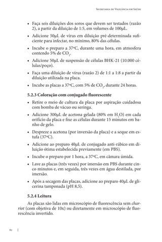 82
Secretaria de Vigilância em Saúde
• Faça seis diluições dos soros que devem ser testados (razão
2), a partir da diluição de 1:5, em volumes de 100μL.
• Adicione 50μL de vírus em diluição pré-determinada sufi-
ciente para infectar, no mínimo, 80% das células.
• Incube o preparo a 37ºC, durante uma hora, em atmosfera
contendo 5% de CO2
.
• Adicione 50μL de suspensão de células BHK-21 (10.000 cé-
lulas/poço).
• Faça uma diluição de vírus (razão 2) de 1:1 a 1:8 a partir da
diluição utilizada na placa.
• Incube as placas a 37ºC, com 5% de CO2
, durante 24 horas.
5.2.3 Coloração com conjugado fluorescente
• Retire o meio de cultura da placa por aspiração cuidadosa
com bomba de vácuo ou seringa.
• Adicione 300μL de acetona gelada (80% em H2
O) em cada
orifício da placa e fixe as células durante 15 minutos em ba-
nho de gelo.
• Despreze a acetona (por inversão da placa) e a seque em es-
tufa (37ºC).
• Adicione ao preparo 40μL de conjugado anti-rábico em di-
luição ótima estabelecida previamente (em PBS).
• Incube o preparo por 1 hora, a 37ºC, em câmara úmida.
• Lave as placas (três vezes) por imersão em PBS durante cin-
co minutos e, em seguida, três vezes em água destilada, por
imersão.
• Após a secagem das placas, adicione ao preparo 40μL de gli-
cerina tamponada (pH 8,5).
5.2.4 Leitura
As placas são lidas em microscópio de fluorescência sem char-
riot (com objetiva de 10x) ou diretamente em microscópio de fluo-
rescência invertido.
 