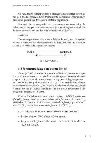 83
Manual de Diagnóstico Laboratorial da Raiva
Os resultados correspondem à diluição onde ocorrer decrésci-
mo de 50% de infecção. Com treinamento adequado, leituras inter-
mediárias podem ser feitas com bastante segurança.
Por meio de uma regra de três, comparam-se os resultados ob-
tidos com o soro-padrão e o soro-teste, para verificação do resultado
do soro, expresso em unidades internacionais (UI/mL).
Exemplo:
Um soro que tenha título por diluição de 1:40, em uma prova
na qual o soro-padrão ofereceu resultado 1:16.000, tem título de 0,50
UI/mL, calculado da seguinte maneira:
16.000 __________________ 200UI/mL
40 __________________ X
X = 0,50 UI/mL
5.3 Soroneutralização em camundongos
Como já foi dito, o teste de soroneutralização em camundongos
é uma técnica altamente sensível e específica para dosagem de anti-
corpos rábicos neutralizantes. Como toda prova biológica apresenta
os inconvenientes próprios desta técnica, os camundongos devem
estar dentro das especificações de peso, idade e condições sanitárias.
Além disso, seu principal fator limitante é o tempo necessário à ob-
tenção do resultado (15 dias).
O vírus CVS deve ser conservado em freezer (-70o
C), em nitro-
gênio líquido ou liofilizado, para evitar variações no título e nas DL50
utilizadas. Embora a técnica de soroneutralização seja padronizada
para 32 DL50
, é aceitável uma variação de 20 a 70 DL50
.
5.3.1 Diluição do soro a ser testado e do soro-padrão
• Inative o soro a 56ºC durante 30 minutos.
• Faça uma diluição seriada do soro na base 5, iniciando com
1:2,5 até 1:312,5.
 