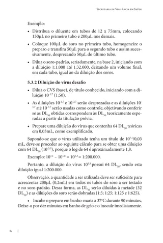 84
Secretaria de Vigilância em Saúde
Exemplo:
• Distribua o diluente em tubos de 12 x 75mm, colocando
150µL no primeiro tubo e 200µL nos demais.
• Coloque 100µL do soro no primeiro tubo, homogeneize o
preparo e transfira 50µL para o segundo tubo e assim suces-
sivamente, desprezando 50µL do último tubo.
• Dilua o soro-padrão, seriadamente, na base 2, iniciando com
a diluição 1:1.000 até 1:32.000, deixando um volume final,
em cada tubo, igual ao da diluição dos soros.
5.3.2 Diluição do vírus desafio
• Dilua o CVS (base), de título conhecido, iniciando com a di-
luição 10-1,7
(1:50).
• As diluições 10-1,7
e 10-2,7
serão desprezadas e as diluições 10-
3,7
até 10-7,7
serão usadas como controle, objetivando conferir
se as DL50
obtidas correspondem às DL50
teoricamente espe-
radas a partir da titulação prévia.
• Prepare uma diluição do vírus que contenha 64 DL50
teóricas
em 0,03mL, como exemplificado.
Supondo-se que o vírus utilizado tenha um título de 107,1
/0,03
mL, deve-se proceder ao seguinte cálculo para se obter uma diluição
com 64 DL50
(10-5,3
), porque o log de 64 é aproximadamente 1,8.
Exemplo: 107,1
– 101,8
= 105,3
= 1:200.000.
Portanto, a diluição do vírus 105,3
possui 64 DL50
, sendo esta
diluição igual 1:200.000.
Observação: a quantidade a ser utilizada deve ser suficiente para
acrescentar 200µL (0,2mL) em todos os tubos do soro a ser testado
e no soro-padrão. Dessa forma, as DL50
serão diluídas à metade (32
DL50
) e as diluições do soro serão dobradas (1:5; 1:25; 1:125 e 1:625).
• Incube o preparo em banho-maria a 37o
C durante 90 minutos.
Deixe-o por dez minutos em banho de gelo e o inocule imediatamente.
 