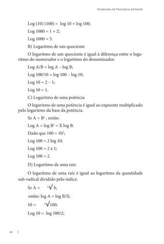 90
Secretaria de Vigilância em Saúde
Log (10) (100) = log 10 + log 100;
Log 1000 = 1 + 2;
Log 1000 = 3.
B) Logaritmo de um quociente
O logaritmo de um quociente é igual à diferença entre o loga-
ritmo do numerador e o logaritmo do denominador.
Log A/B = log A – log B;
Log 100/10 = log 100 – log 10;
Log 10 = 2 – 1;
Log 10 = 1.
C) Logaritmo de uma potência
O logaritmo de uma potência é igual ao expoente multiplicado
pelo logaritmo da base da potência.
Se A = Bx
, então:
Log A = log Bx
= X log B.
Dado que 100 = 102
;
Log 100 = 2 log 10;
Log 100 = 2 x 1;
Log 100 = 2.
D) Logaritmo de uma raiz
O logaritmo de uma raiz é igual ao logaritmo da quantidade
sub-radical dividido pelo índice.
Se A = x
√ b,
então: log A = log B/X;
10 = 2
√100;
Log 10 = log 100/2;
 